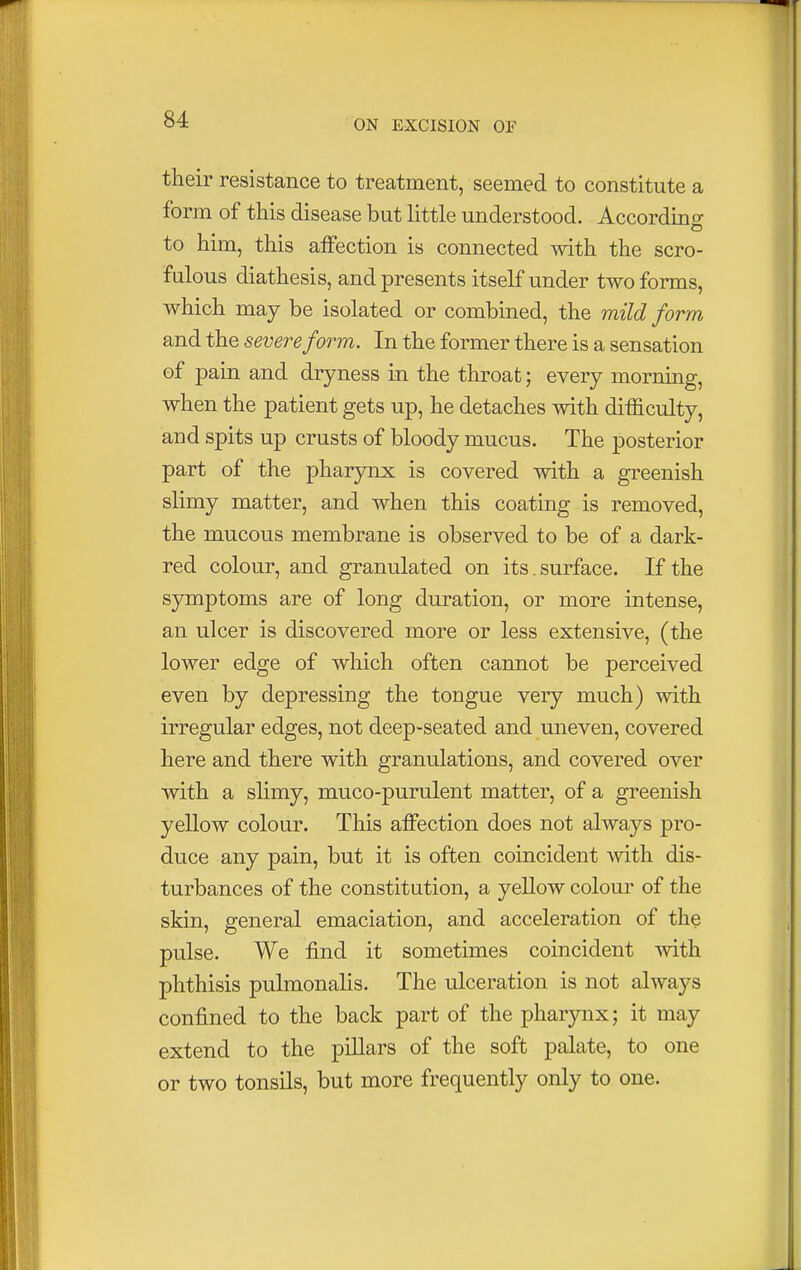 their resistance to treatment, seemed to constitute a form of this disease but little understood. According to him, this affection is connected with the scro- fulous diathesis, and presents itself under two forms, which may be isolated or combined, the mild form and the severe form. In the former there is a sensation of pain and dryness in the throat; every morning, when the patient gets up, he detaches with difficulty, and spits up crusts of bloody mucus. The posterior part of the pharynx is covered with a greenish slimy matter, and when this coating is removed, the mucous membrane is observed to be of a dark- red colour, and granulated on its. surface. If the symptoms are of long duration, or more intense, an ulcer is discovered more or less extensive, (the lower edge of which often cannot be perceived even by depressing the tongue very much) with irregular edges, not deep-seated and uneven, covered here and there with granulations, and covered over with a slimy, muco-purulent matter, of a greenish yellow colour. This affection does not always pro- duce any pain, but it is often coincident with dis- turbances of the constitution, a yellow colour of the skin, general emaciation, and acceleration of the pulse. We find it sometimes coincident with phthisis pulmonalis. The ulceration is not always confined to the back part of the pharynx; it may extend to the pillars of the soft palate, to one or two tonsils, but more frequently only to one.