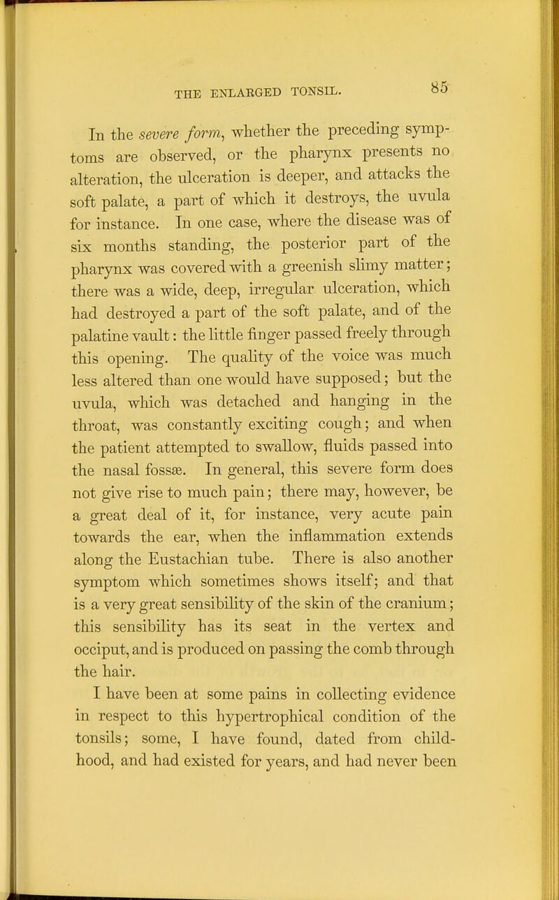 In the severe form, whether the preceding symp- toms are observed, or the pharynx presents no alteration, the ulceration is deeper, and attacks the soft palate, a part of which it destroys, the uvula for instance. In one case, where the disease was of six months standing, the posterior part of the pharynx was covered with a greenish slimy matter; there was a wide, deep, irregular ulceration, which had destroyed a part of the soft palate, and of the palatine vault: the little finger passed freely through this opening. The quality of the voice was much less altered than one would have supposed; but the uvula, which was detached and hanging in the throat, was constantly exciting cough; and when the patient attempted to swallow, fluids passed into the nasal fossae. In general, this severe form does not give rise to much pain; there may, however, be a great deal of it, for instance, very acute pain towards the ear, when the inflammation extends along the Eustachian tube. There is also another symptom which sometimes shows itself; and that is a very great sensibility of the skin of the cranium; this sensibility has its seat in the vertex and occiput, and is produced on passing the comb through the hair. I have been at some pains in collecting evidence in respect to this hypertrophical condition of the tonsils; some, I have found, dated from child- hood, and had existed for years, and had never been