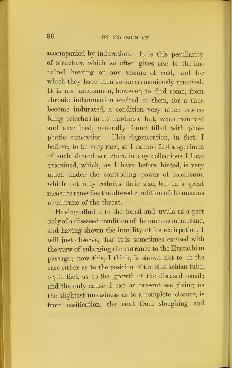 accompanied by induration. It is this peculiarity of structure which so often gives rise to the im- paired hearing on any seizure of cold, and for which they have been so unceremoniously removed. It is not uncommon, however, to find some, from chronic inflammation excited in them, for a time become indurated, a condition very much resem- bling scirrhus in its hardness, but, when removed and examined, generally found filled with phos- phatic concretion. This degeneration, in fact, I believe, to be very rare, as I cannot find a specimen of such altered structure in any collections I have examined, which, as I have before hinted, is very much under the controlling power of colchicum, which not only reduces their size, but in a great measure remedies the altered condition of the mucous membrane of the throat. Having alluded to the tonsil and uvula as a part only of a diseased condition of the mucous membrane, and having shown the inutility of its extirpation, I will just observe, that it is sometimes excised with the view of enlarging the entrance to the Eustachian passage; now this, I think, is shown not to be the case either as to the position of the Eustachian tube, or, in fact, as to the growth of the diseased tonsil; and the only cause I can at present see giving us the slightest uneasiness as to a complete closure, is from ossification, the next from sloughing and