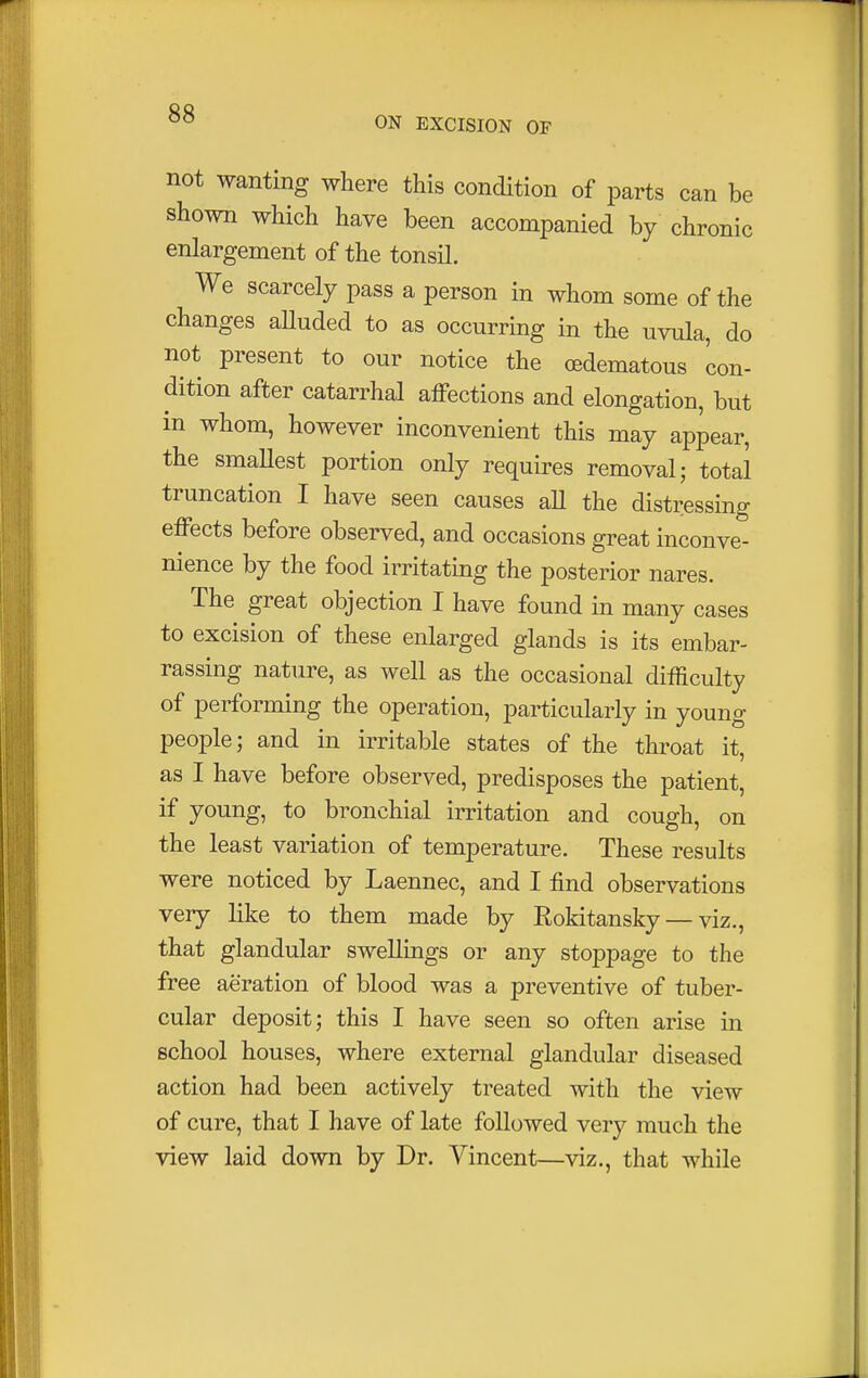 ON EXCISION OF not wanting where this condition of parts can be shown which have been accompanied by chronic enlargement of the tonsil. We scarcely pass a person in whom some of the changes alluded to as occurring in the uvula, do not present to our notice the cedematous con- dition after catarrhal affections and elongation, but in whom, however inconvenient this may appear, the smallest portion only requires removal; total truncation I have seen causes all the distressing effects before observed, and occasions great inconve- nience by the food irritating the posterior nares. The great objection I have found in many cases to excision of these enlarged glands is its embar- rassing nature, as well as the occasional difficulty of performing the operation, particularly in young people; and in irritable states of the throat it, as I have before observed, predisposes the patient, if young, to bronchial irritation and cough, on the least variation of temperature. These results were noticed by Laennec, and I find observations very like to them made by Eokitansky — viz., that glandular swellings or any stoppage to the free aeration of blood was a preventive of tuber- cular deposit; this I have seen so often arise in school houses, where external glandular diseased action had been actively treated with the view of cure, that I have of late followed very much the view laid down by Dr. Vincent—viz., that while