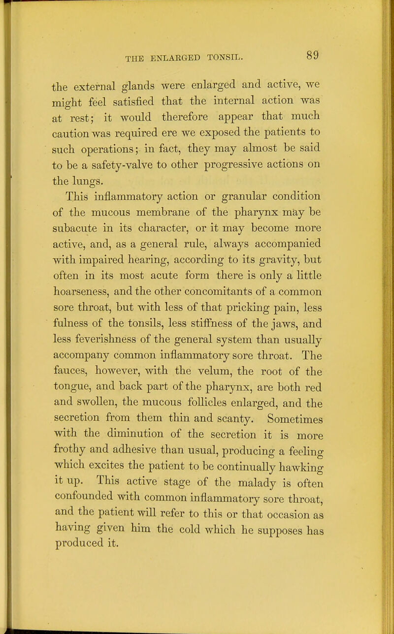 the external glands were enlarged and active, we might feel satisfied that the internal action was at rest; it would therefore appear that much caution was required ere we exposed the patients to such operations; in fact, they may almost be said to be a safety-valve to other progressive actions on the lungs. This inflammatory action or granular condition of the mucous membrane of the pharynx may be subacute in its character, or it may become more active, and, as a general rule, always accompanied with impaired hearing, according to its gravity, but often in its most acute form there is only a little hoarseness, and the other concomitants of a common sore throat, but with less of that pricking pain, less fulness of the tonsils, less stiffness of the jaws, and less feverishness of the general system than usually accompany common inflammatory sore throat. The fauces, however, with the velum, the root of the tongue, and back part of the pharynx, are both red and swollen, the mucous follicles enlarged, and the secretion from them thin and scanty. Sometimes with the diminution of the secretion it is more frothy and adhesive than usual, producing a feeling which excites the patient to be continually hawking it up. This active stage of the malady is often confounded with common inflammatory sore throat, and the patient will refer to this or that occasion as having given him the cold which he supposes has produced it.