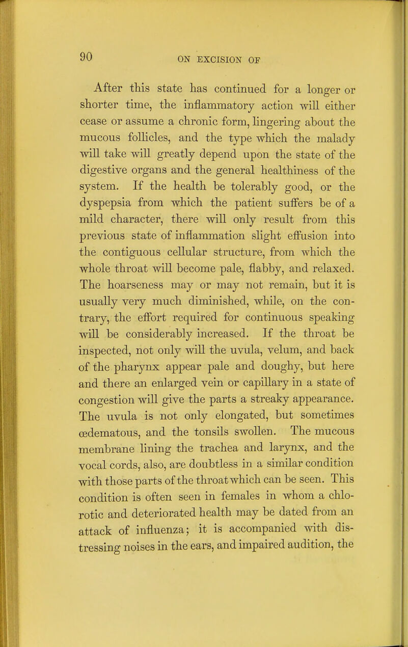 After this state has continued for a longer or shorter time, the inflammatory action will either cease or assume a chronic form, lingering about the mucous follicles, and the type which the malady will take will greatly depend upon the state of the digestive organs and the general healthiness of the system. If the health be tolerably good, or the dyspepsia from which the patient suffers be of a mild character, there will only result from this previous state of inflammation slight effusion into the contiguous cellular structure, from which the whole throat will become pale, flabby, and relaxed. The hoarseness may or may not remain, but it is usually very much diminished, while, on the con- trary, the effort required for continuous speaking will be considerably increased. If the throat be inspected, not only will the uvula, velum, and back of the pharynx appear pale and doughy, but here and there an enlarged vein or capillary in a state of congestion will give the parts a streaky appearance. The uvula is not only elongated, but sometimes cedematous, and the tonsils swollen. The mucous membrane lining the trachea and larynx, and the vocal cords, also, are doubtless in a similar condition with those parts of the throat which can be seen. This condition is often seen in females in whom a chlo- rotic and deteriorated health may be dated from an attack of influenza; it is accompanied with dis- tressing noises in the ears, and impaired audition, the