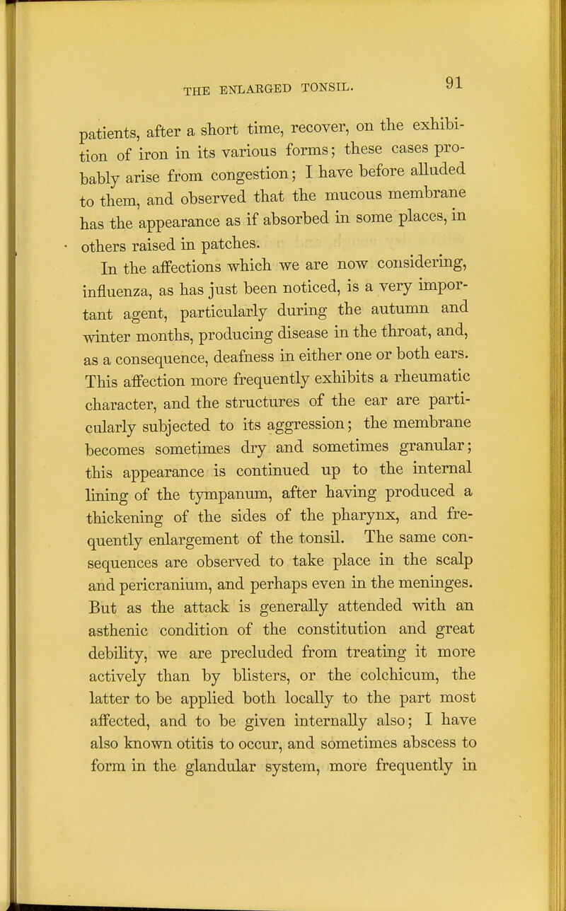 patients, after a short time, recover, on the exhibi- tion of iron in its various forms; these cases pro- bably arise from congestion; I have before alluded to them, and observed that the mucous membrane has the appearance as if absorbed in some places, in • others raised in patches. In the affections which we are now considering, influenza, as has just been noticed, is a very impor- tant agent, particularly during the autumn and winter months, producing disease in the throat, and, as a consequence, deafness in either one or both ears. This affection more frequently exhibits a rheumatic character, and the structures of the ear are parti- cularly subjected to its aggression; the membrane becomes sometimes dry and sometimes granular; this appearance is continued up to the internal lining of the tympanum, after having produced a thickening of the sides of the pharynx, and fre- quently enlargement of the tonsil. The same con- sequences are observed to take place in the scalp and pericranium, and perhaps even in the meninges. But as the attack is generally attended with an asthenic condition of the constitution and great debility, we are precluded from treating it more actively than by blisters, or the colchicum, the latter to be applied both locally to the part most affected, and to be given internally also; I have also known otitis to occur, and sometimes abscess to form in the glandular system, more frequently in