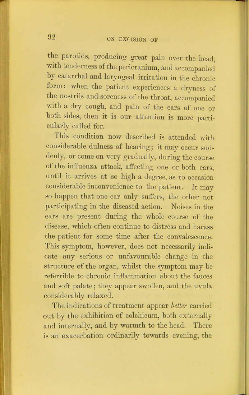 the parotids, producing great pain over the head, with tenderness of the pericranium, and accompanied by catarrhal and laryngeal irritation in the chronic form: when the patient experiences a dryness of the nostrils and soreness of the throat, accompanied with a dry cough, and pain of the ears of one or both sides, then it is our attention is more parti- cularly called for. This condition now described is attended with considerable dulness of hearing; it may occur sud- denly, or come on very gradually, during the course of the influenza attack, affecting one or both ears, until it arrives at so high a degree, as to occasion considerable inconvenience to the patient. It may so happen that one ear only suffers, the other not participating in the diseased action. Noises in the ears are present during the whole course of the disease, which often continue to distress and harass the patient for some time after the convalescence. This symptom, however, does not necessarily indi- cate any serious or unfavourable change in the structure of the organ, whilst the symptom may be referrible to chronic inflammation about the fauces and soft palate; they appear swollen, and the uvula considerably relaxed. The indications of treatment appear better carried out by the exhibition of colchicum, both externally and internally, and by warmth to the head. There is an exacerbation ordinarily towards evening, the