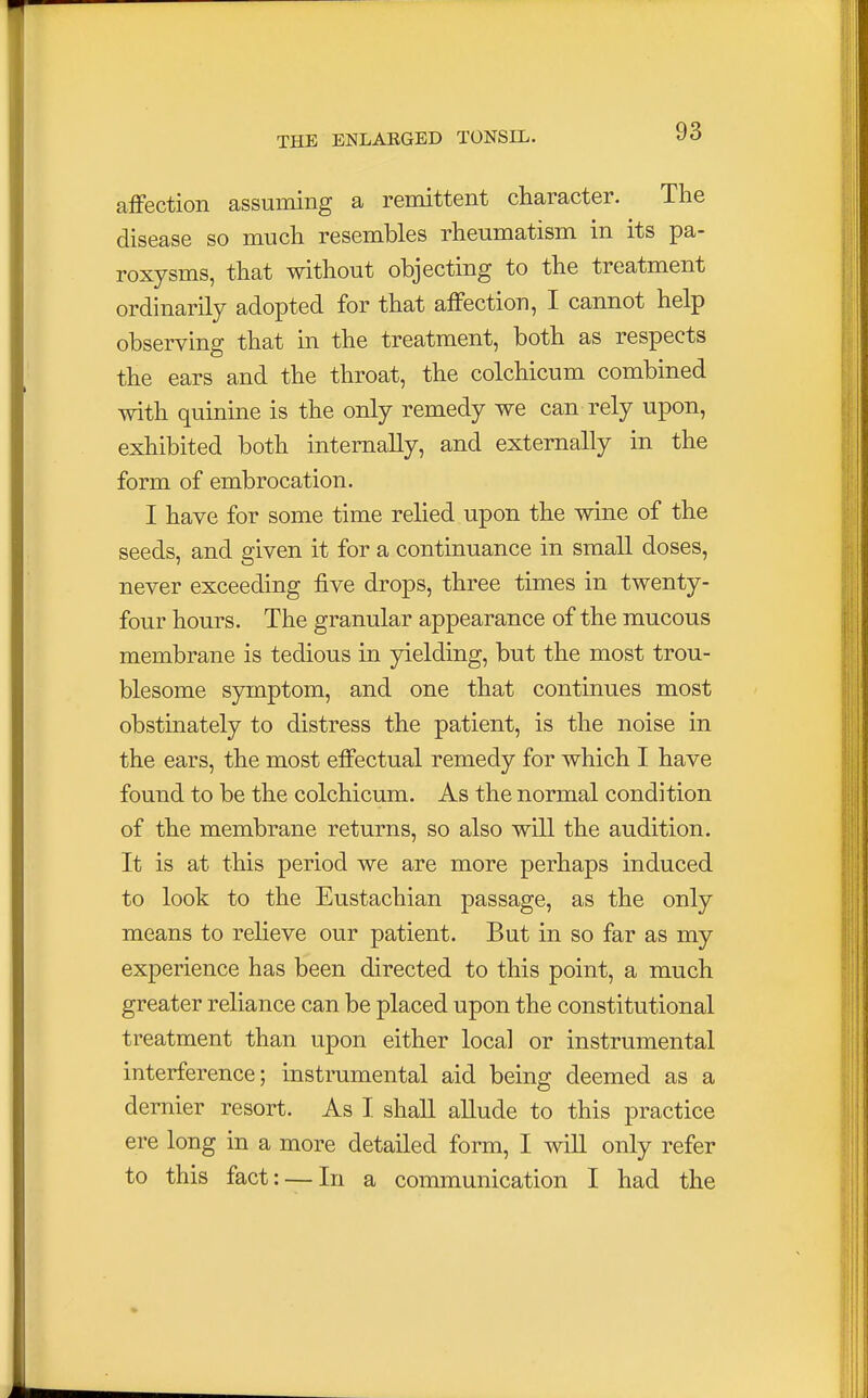 affection assuming a remittent character. The disease so much resembles rheumatism in its pa- roxysms, that without objecting to the treatment ordinarily adopted for that affection, I cannot help observing that in the treatment, both as respects the ears and the throat, the colchicum combined with quinine is the only remedy we can rely upon, exhibited both internally, and externally in the form of embrocation. I have for some time relied upon the wine of the seeds, and given it for a continuance in small doses, never exceeding five drops, three times in twenty- four hours. The granular appearance of the mucous membrane is tedious in yielding, but the most trou- blesome symptom, and one that continues most obstinately to distress the patient, is the noise in the ears, the most effectual remedy for which I have found to be the colchicum. As the normal condition of the membrane returns, so also will the audition. It is at this period we are more perhaps induced to look to the Eustachian passage, as the only means to relieve our patient. But in so far as my experience has been directed to this point, a much greater reliance can be placed upon the constitutional treatment than upon either local or instrumental interference; instrumental aid being deemed as a dernier resort. As I shall allude to this practice ere long in a more detailed form, I will only refer to this fact: — In a communication I had the