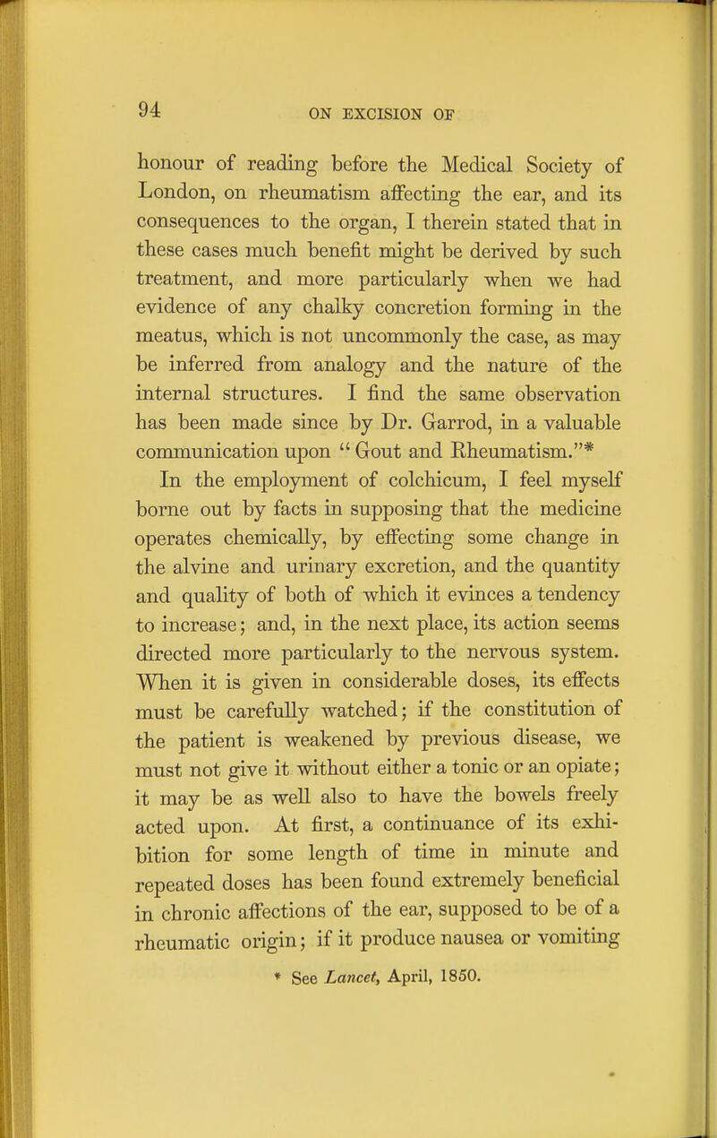 honour of reading before the Medical Society of London, on rheumatism affecting the ear, and its consequences to the organ, I therein stated that in these cases much benefit might be derived by such treatment, and more particularly when we had evidence of any chalky concretion forming in the meatus, which is not uncommonly the case, as may be inferred from analogy and the nature of the internal structures. I find the same observation has been made since by Dr. Garrod, in a valuable communication upon  Gout and Rheumatism.* In the employment of colchicum, I feel myself borne out by facts in supposing that the medicine operates chemically, by effecting some change in the alvine and urinary excretion, and the quantity and quality of both of which it evinces a tendency to increase; and, in the next place, its action seems directed more particularly to the nervous system. When it is given in considerable doses, its effects must be carefully watched; if the constitution of the patient is weakened by previous disease, we must not give it without either a tonic or an opiate; it may be as well also to have the bowels freely acted upon. At first, a continuance of its exhi- bition for some length of time in minute and repeated doses has been found extremely beneficial in chronic affections of the ear, supposed to be of a rheumatic origin; if it produce nausea or vomiting * See Lancet, April, 1850.