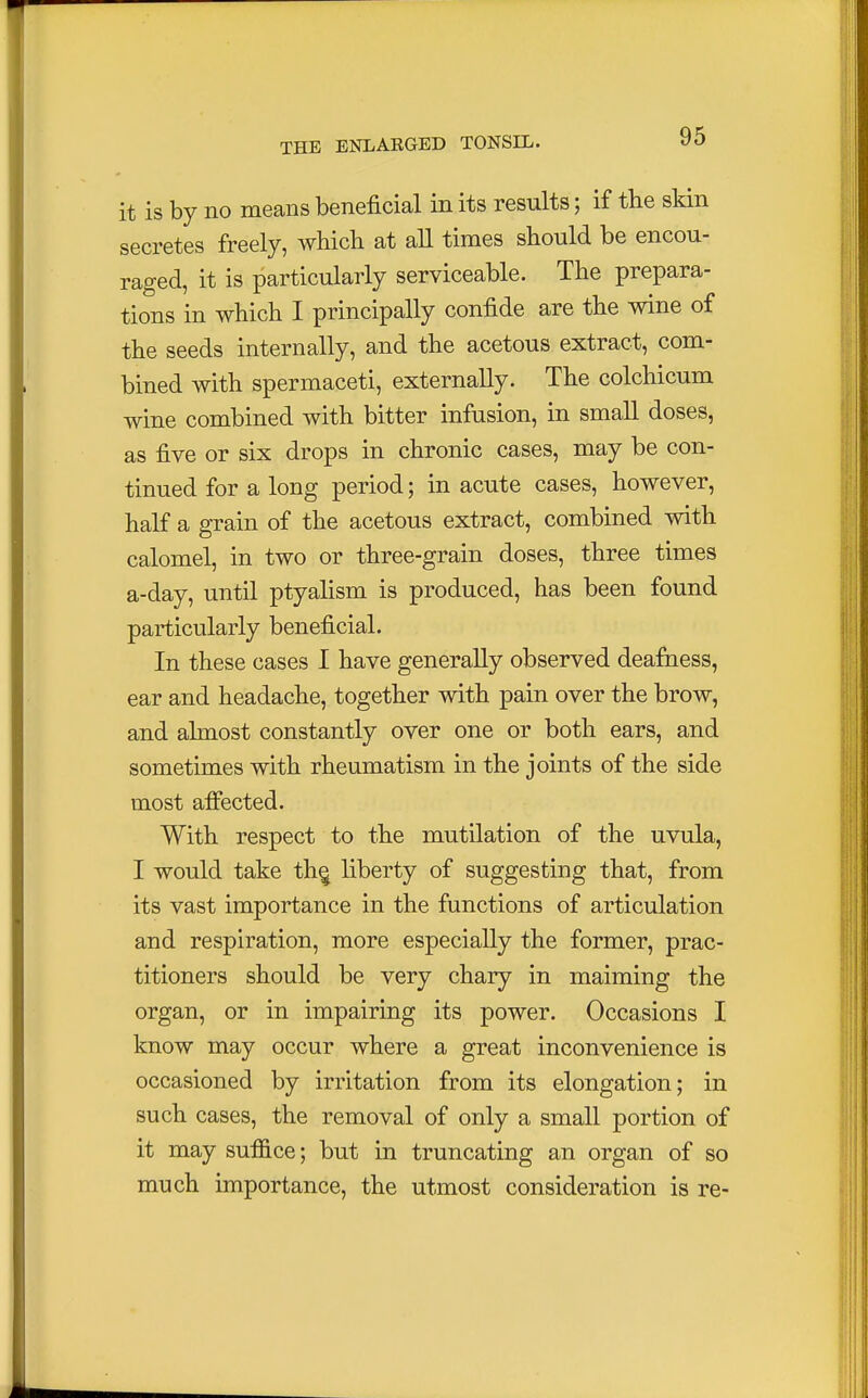 it is by no means beneficial in its results; if the skin secretes freely, which at all times should be encou- raged, it is particularly serviceable. The prepara- tions in which I principally confide are the wine of the seeds internally, and the acetous extract, com- bined with spermaceti, externally. The colchicum wine combined with bitter infusion, in small doses, as five or six drops in chronic cases, may be con- tinued for a long period; in acute cases, however, half a grain of the acetous extract, combined with calomel, in two or three-grain doses, three times a-day, until ptyalism is produced, has been found particularly beneficial. In these cases I have generally observed deafness, ear and headache, together with pain over the brow, and almost constantly over one or both ears, and sometimes with rheumatism in the joints of the side most affected. With respect to the mutilation of the uvula, I would take th§ liberty of suggesting that, from its vast importance in the functions of articulation and respiration, more especially the former, prac- titioners should be very chary in maiming the organ, or in impairing its power. Occasions I know may occur where a great inconvenience is occasioned by irritation from its elongation; in such cases, the removal of only a small portion of it may suffice; but in truncating an organ of so much importance, the utmost consideration is re-