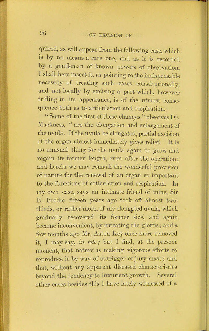 ON EXCISION OF quired, as will appear from the following case, which is by no means a rare one, and as it is recorded by a gentleman of known powers of observation, I shall here insert it, as pointing to the indispensable necessity of treating such cases constitutionally, and not locally by excising a part which, however trifling in its appearance, is of the utmost conse- quence both as to articulation and respiration.  Some of the first of these changes, observes Dr. Mackness,  are the elongation and enlargement of the uvula. If the uvula be elongated, partial excision of the organ almost immediately gives relief. It is no unusual thing for the uvula again to grow and regain its former length, even after the operation; and herein we may remark the wonderful provision of nature for the renewal of an organ so important to the functions of articulation and respiration. In my own case, says an intimate friend of mine, Sir B. Brodie fifteen years ago took off almost two- thirds, or rather more, of my elongated uvula, which gradually recovered its former size, and again became inconvenient, by irritating the glottis; and a few months ago Mr. Aston Key once more removed it, I may say, in toto; but I find, at the present moment, that nature is making vigorous efforts to reproduce it byway of outrigger or jury-mast; and that, without any apparent diseased characteristics beyond the tendency to luxuriant growth. Several other cases besides this I have lately witnessed of a