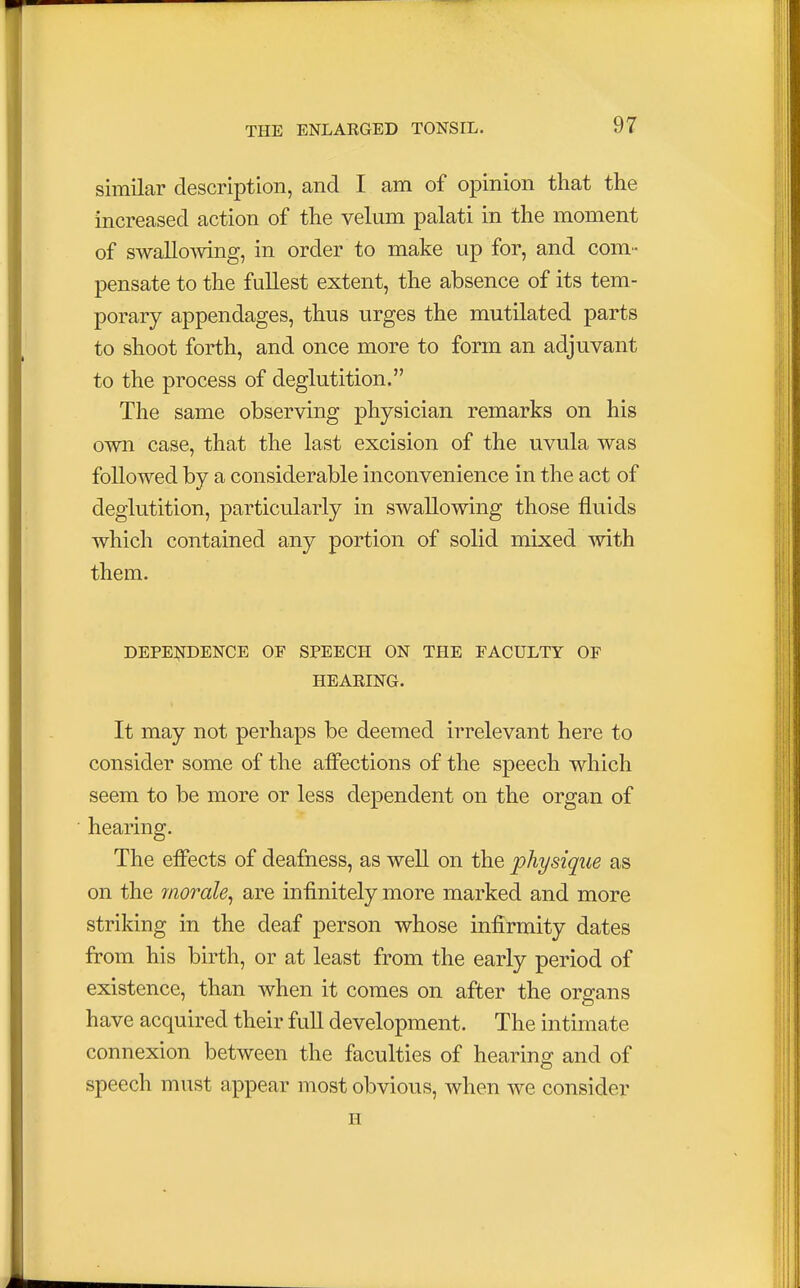 similar description, and I am of opinion that the increased action of the velum palati in the moment of swallowing, in order to make up for, and com- pensate to the fullest extent, the absence of its tem- porary appendages, thus urges the mutilated parts to shoot forth, and once more to form an adjuvant to the process of deglutition. The same observing physician remarks on his own case, that the last excision of the uvula was followed by a considerable inconvenience in the act of deglutition, particularly in swallowing those fluids which contained any portion of solid mixed with them. DEPENDENCE OF SPEECH ON THE FACULTY OF HEARING. It may not perhaps be deemed irrelevant here to consider some of the affections of the speech which seem to be more or less dependent on the organ of hearing. The effects of deafness, as well on the physique as on the rnorale, are infinitely more marked and more striking in the deaf person whose infirmity dates from his birth, or at least from the early period of existence, than when it comes on after the organs have acquired their full development. The intimate connexion between the faculties of hearing and of speech must appear most obvious, when we consider H