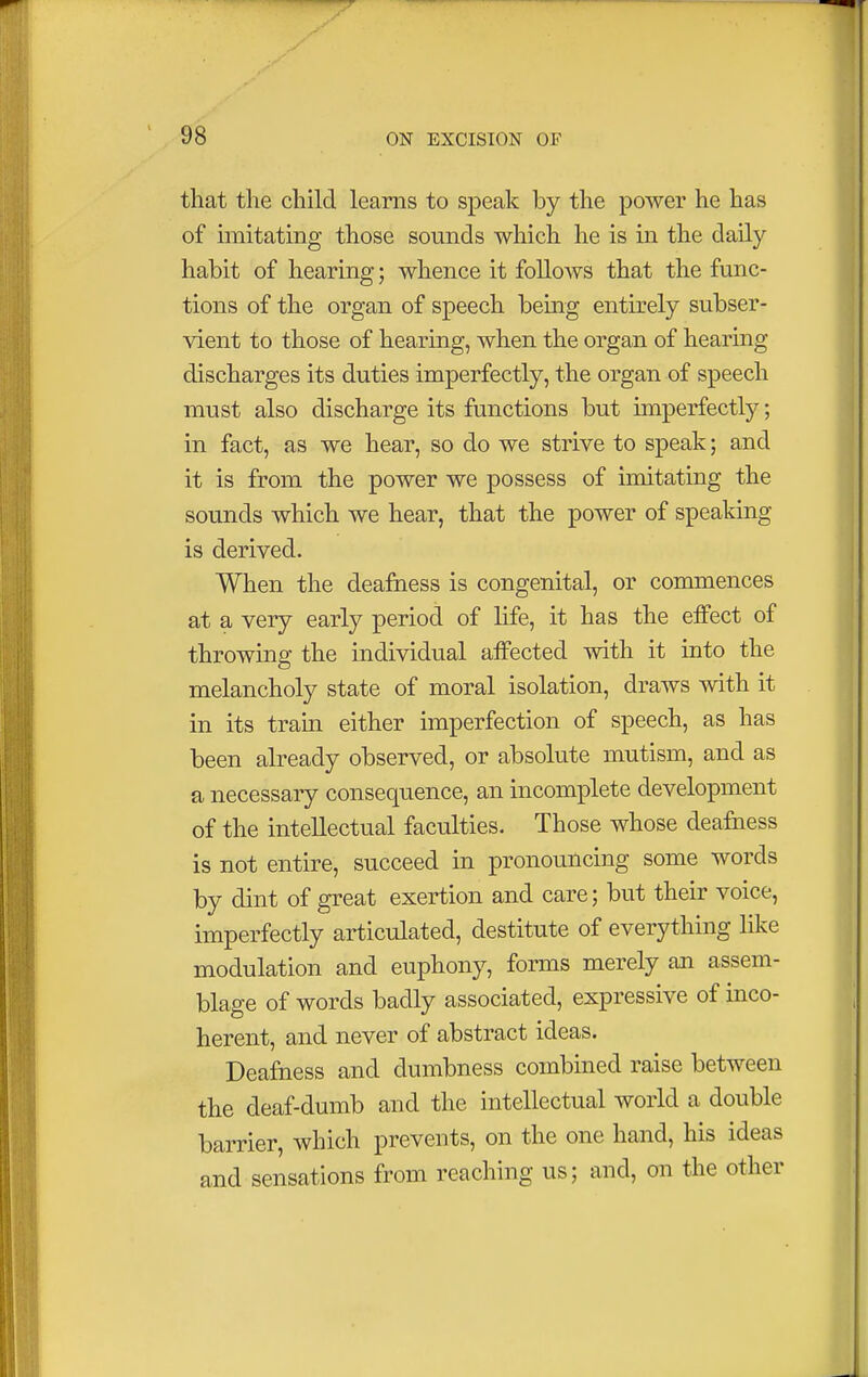 that the child learns to speak by the power he has of imitating those sounds which he is in the daily- habit of hearing; whence it follows that the func- tions of the organ of speech being entirely subser- vient to those of hearing, when the organ of hearing discharges its duties imperfectly, the organ of speech must also discharge its functions but imperfectly; in fact, as we hear, so do we strive to speak; and it is from the power we possess of imitating the sounds which we hear, that the power of speaking is derived. When the deafness is congenital, or commences at a very early period of life, it has the effect of throwing the individual affected with it into the melancholy state of moral isolation, draws with it in its train either imperfection of speech, as has been already observed, or absolute mutism, and as a necessary consequence, an incomplete development of the intellectual faculties. Those whose deafness is not entire, succeed in pronouncing some words by dint of great exertion and care; but their voice, imperfectly articulated, destitute of everything like modulation and euphony, forms merely an assem- blage of words badly associated, expressive of inco- herent, and never of abstract ideas. Deafness and dumbness combined raise between the deaf-dumb and the intellectual world a double barrier, which prevents, on the one hand, his ideas and sensations from reaching us; and, on the other