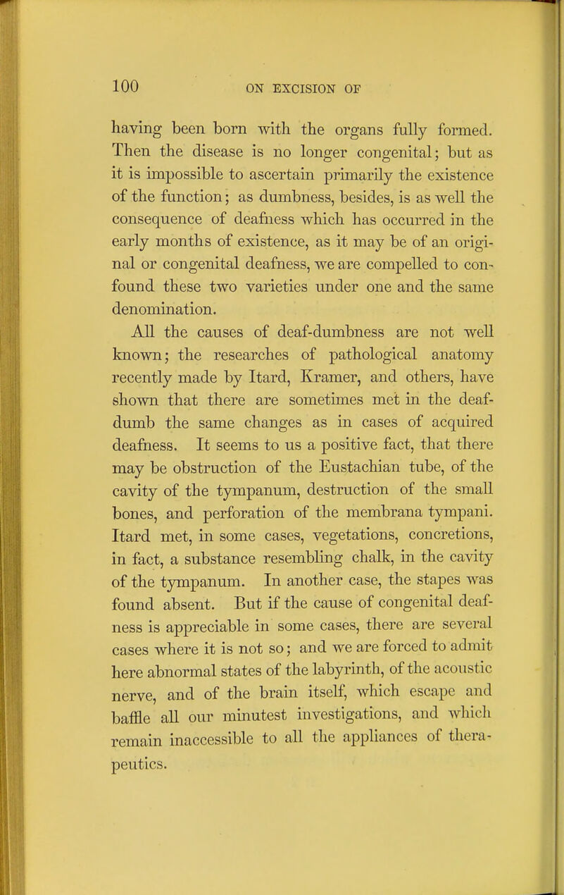 having been born with the organs fully formed. Then the disease is no longer congenital; but as it is impossible to ascertain primarily the existence of the function; as dumbness, besides, is as well the consequence of deafness which has occurred in the early months of existence, as it may be of an origi- nal or congenital deafness, we are compelled to con- found these two varieties under one and the same denomination. All the causes of deaf-dumbness are not well known; the researches of pathological anatomy recently made by Itard, Kramer, and others, have shown that there are sometimes met in the deaf- dumb the same changes as in cases of acquired deafness. It seems to us a positive fact, that there may be obstruction of the Eustachian tube, of the cavity of the tympanum, destruction of the small bones, and perforation of the membrana tympani. Itard met, in some cases, vegetations, concretions, in fact, a substance resembling chalk, in the cavity of the tympanum. In another case, the stapes was found absent. But if the cause of congenital deaf- ness is appreciable in some cases, there are several cases where it is not so; and we are forced to admit here abnormal states of the labyrinth, of the acoustic nerve, and of the brain itself, which escape and baffle all our minutest investigations, and which remain inaccessible to all the appliances of thera- peutics.