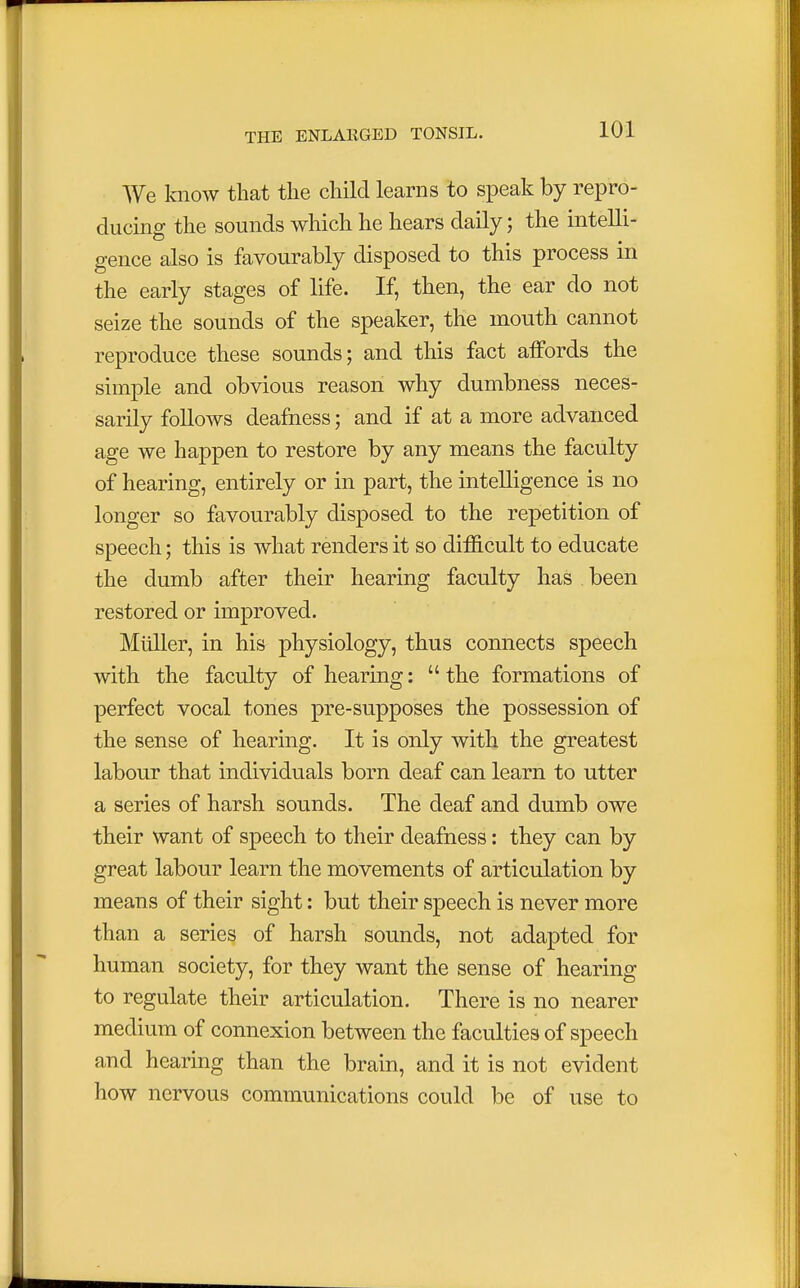 We know that the child learns to speak by repro- ducing the sounds which he hears daily; the intelli- gence also is favourably disposed to this process in the early stages of life. If, then, the ear do not seize the sounds of the speaker, the mouth cannot reproduce these sounds; and this fact affords the simple and obvious reason why dumbness neces- sarily follows deafness; and if at a more advanced age we happen to restore by any means the faculty of hearing, entirely or in part, the intelligence is no longer so favourably disposed to the repetition of speech; this is what renders it so difficult to educate the dumb after their hearing faculty has been restored or improved. Miiller, in his physiology, thus connects speech with the faculty of hearing:  the formations of perfect vocal tones pre-supposes the possession of the sense of hearing. It is only with the greatest labour that individuals born deaf can learn to utter a series of harsh sounds. The deaf and dumb owe their want of speech to their deafness: they can by great labour learn the movements of articulation by means of their sight: but their speech is never more than a series of harsh sounds, not adapted for human society, for they want the sense of hearing to regulate their articulation. There is no nearer medium of connexion between the faculties of speech and hearing than the brain, and it is not evident how nervous communications could be of use to