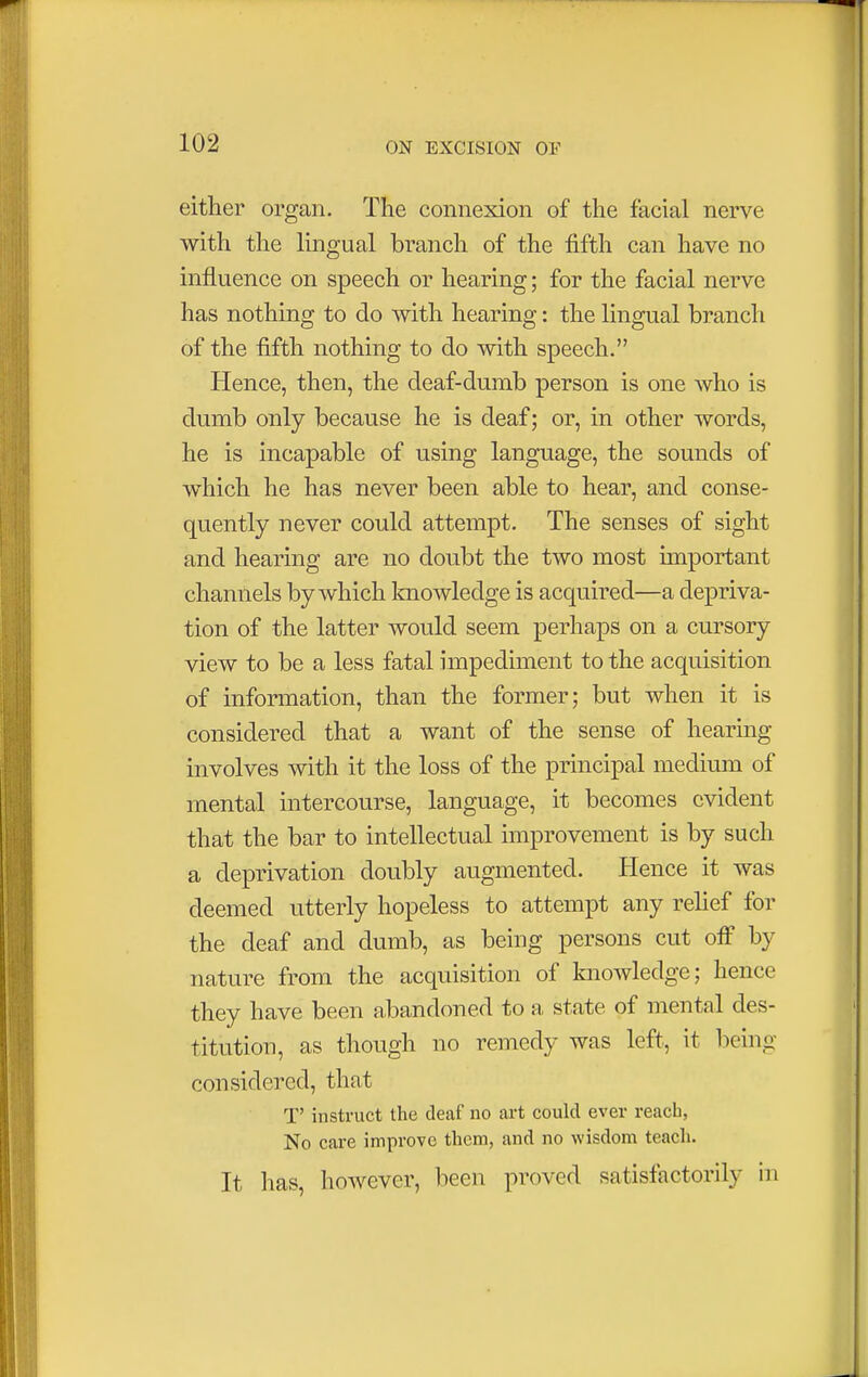 either organ. The connexion of the facial nerve with the lingual branch of the fifth can have no influence on speech or hearing; for the facial nerve has nothing to do with hearing: the lingual branch of the fifth nothing to do with speech. Hence, then, the deaf-dumb person is one who is dumb only because he is deaf; or, in other words, he is incapable of using language, the sounds of which he has never been able to hear, and conse- quently never could attempt. The senses of sight and hearing are no doubt the two most important channels by which knowledge is acquired—a depriva- tion of the latter would seem perhaps on a cursory view to be a less fatal impediment to the acquisition of information, than the former; but when it is considered that a want of the sense of hearing involves with it the loss of the principal medium of mental intercourse, language, it becomes evident that the bar to intellectual improvement is by such a deprivation doubly augmented. Hence it was deemed utterly hopeless to attempt any relief for the deaf and dumb, as being persons cut off by nature from the acquisition of knowledge; hence they have been abandoned to a state of mental des- titution, as though no remedy was left, it being considered, that T' instruct the deaf no art could ever reach, No care improve them, and no wisdom teach. It has, however, been proved satisfactorily in