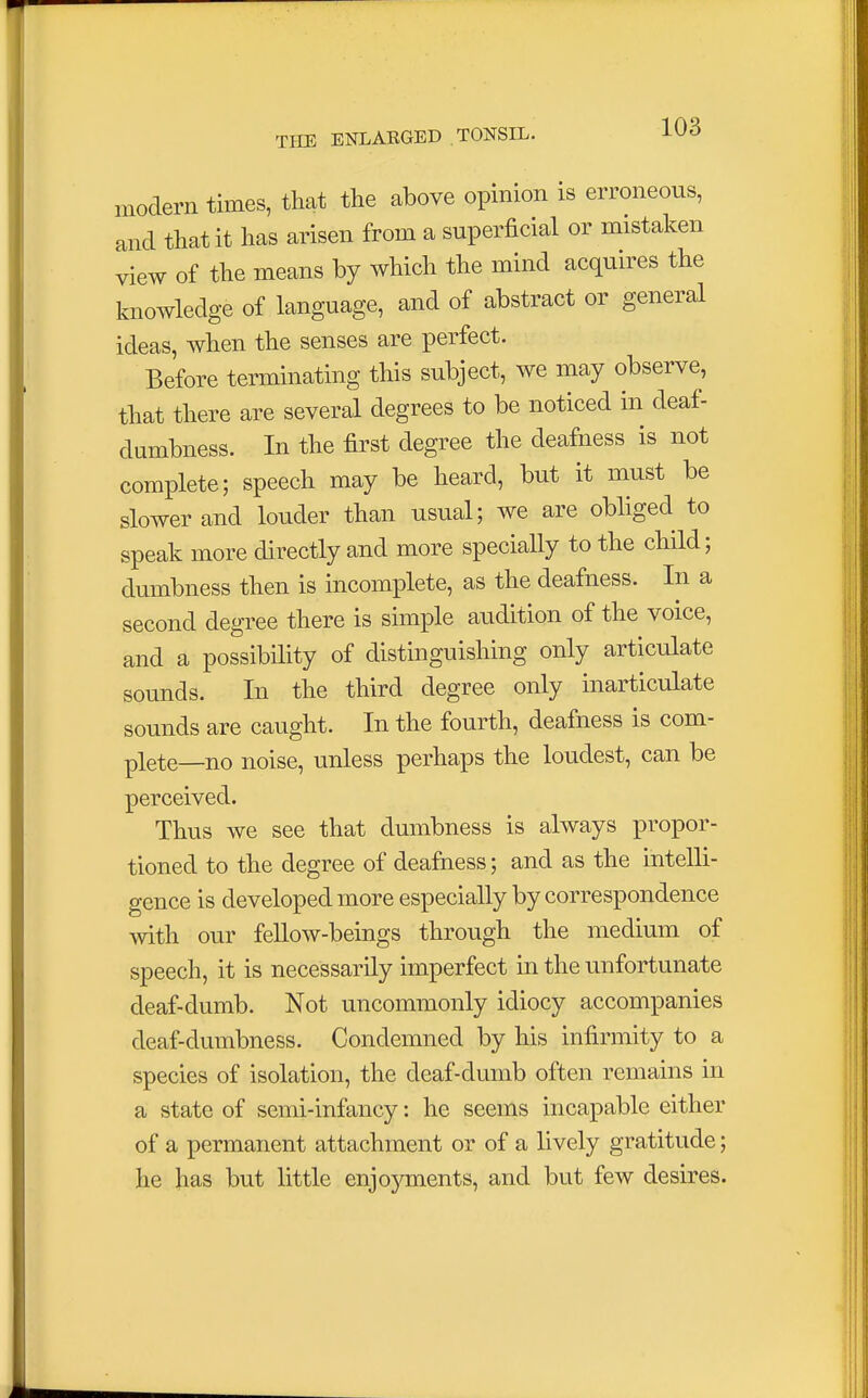 modern times, that the above opinion is erroneous, and that it has arisen from a superficial or mistaken view of the means by which the mind acquires the knowledge of language, and of abstract or general ideas, when the senses are perfect. Before terminating this subject, we may observe, that there are several degrees to be noticed in deaf- dumbness. In the first degree the deafness is not complete; speech may be heard, but it must be slower and louder than usual; we are obliged to speak more directly and more specially to the child; dumbness then is incomplete, as the deafness. In a second degree there is simple audition of the voice, and a possibility of distinguishing only articulate sounds. In the third degree only inarticulate sounds are caught. In the fourth, deafness is com- plete—no noise, unless perhaps the loudest, can be perceived. Thus we see that dumbness is always propor- tioned to the degree of deafness; and as the intelli- gence is developed more especially by correspondence with our fellow-beings through the medium of speech, it is necessarily imperfect in the unfortunate deaf-dumb. Not uncommonly idiocy accompanies deaf-dumbness. Condemned by his infirmity to a species of isolation, the deaf-dumb often remains in a state of semi-infancy: he seems incapable either of a permanent attachment or of a lively gratitude; he has but little enjoyments, and but few desires.