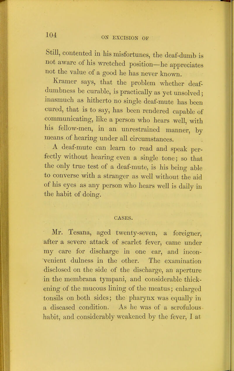 ON EXCISION OF Mill, contented in his misfortunes, the deaf-dumb is not aware of his wretched position—he appreciates not the value of a good he has never known. Kramer says, that the problem whether deaf- dumbness be curable, is practically as yet unsolved; inasmuch as hitherto no single deaf-mute has been cured, that is to say, has been rendered capable of communicating, like a person who hears well, with his fellow-men, in an unrestrained manner, by means of hearing under all circumstances. A deaf-mute can learn to read and speak per- fectly without hearing even a single tone; so that the only true test of a deaf-mute, is his being able to converse with a stranger as well without the aid of his eyes as any person who hears well is daily in the habit of doing. CASES. Mr. Tesana, aged twenty-seven, a foreigner, after a severe attack of scarlet fever, came under my care for discharge in one ear, and incon- venient dulness in the other. The examination disclosed on the side of the discharge, an aperture in the membrana tympani, and considerable thick- ening of the mucous lining of the meatus; enlarged tonsils on both sides; the pharynx was equally in a diseased condition. As he was of a scrofulous habit, and considerably weakened by the fever, I at