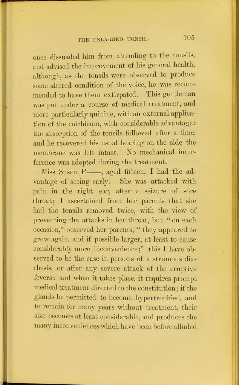 once dissuaded him from attending to the tonsils, and advised the improvement of his general health, although, as the tonsils were observed to produce some altered condition of the voice, he was recom- mended to have them extirpated. This gentleman was put under a course of medical treatment, and more particularly quinine, with an external applica- tion of the colchicum, with considerable advantage: the absorption of the tonsils followed after a time, and he recovered his usual hearing on the side the membrane was left intact. No mechanical inter- ference was adopted during the treatment. Miss Susan P —, aged fifteen, I had the ad- vantage of seeing early. She was attacked with pain in the right ear, after a seizure of sore throat; I ascertained from her parents that she had the tonsils removed twice, with the view of preventing the attacks in her throat, but  on each occasion, observed her parents,  they appeared to grow again, and if possible larger, at least to cause considerably more inconvenience; this I have ob- served to be the case in persons of a strumous dia- thesis, or after any severe attack of the eruptive fevers: and when it takes place, it requires prompt medical treatment directed-to the constitution; if the glands be permitted to become hypertrophied, and to remain for many years without treatment, their size becomes at least considerable, and produces the many inconveniences which have been before alluded