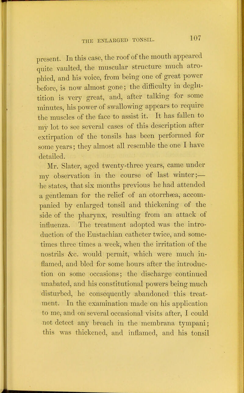 present. In this case, the roof of the mouth appeared quite vaulted, the muscular structure much atro- phied, and his voice, from being one of great power before, is now almost gone; the difficulty in deglu- tition is very great, and, after talking for some minutes, his power of swallowing appears to require the muscles of the face to assist it. It has fallen to my lot to see several cases of this description after extirpation of the tonsils has been performed for some years; they almost all resemble the one I have detailed. Mr. Slater, aged twenty-three years, came under my observation in the course of last winter;— he states, that six months previous he had attended a gentleman for the relief of an otorrheea, accom- panied by enlarged tonsil and thickening of the side of the pharynx, resulting from an attack of influenza. The treatment adopted was the intro- duction of the Eustachian catheter twice, and some- times three times a week, when the irritation of the nostrils &c. would permit, which were much in- flamed, and bled for some hours after the introduc- tion on some occasions; the discharge continued unabated, and his constitutional powers being much disturbed, he consequently abandoned this treat- ment. In the examination made on his application to me, and on several occasional visits after, I could not detect any breach in the membrana tympani; this was thickened, and inflamed, and his tonsil