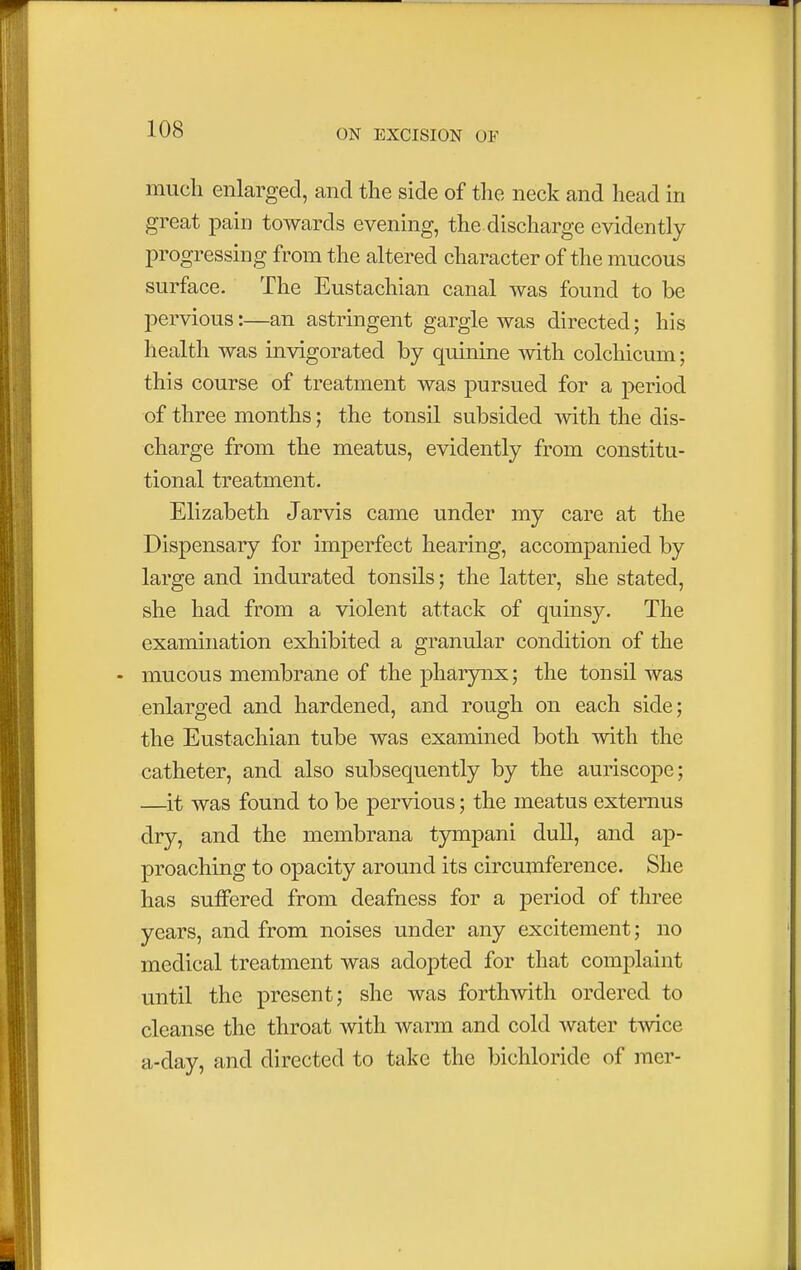 much enlarged, and the side of the neck and head in great pain towards evening, the discharge evidently progressing from the altered character of the mucous surface. The Eustachian canal was found to be pervious:—an astringent gargle was directed; his health was invigorated by quinine with colchicum; this course of treatment was pursued for a period of three months; the tonsil subsided with the dis- charge from the meatus, evidently from constitu- tional treatment. Elizabeth Jarvis came under my care at the Dispensary for imperfect hearing, accompanied by large and indurated tonsils; the latter, she stated, she had from a violent attack of quinsy. The examination exhibited a granular condition of the - mucous membrane of the pharynx; the tonsil was enlarged and hardened, and rough on each side; the Eustachian tube was examined both with the catheter, and also subsequently by the auriscope; —it was found to be pervious; the meatus externus dry, and the membrana tympani dull, and ap- proaching to opacity around its circumference. She has suffered from deafness for a period of three years, and from noises under any excitement; no medical treatment was adopted for that complaint until the present; she was forthwith ordered to cleanse the throat with warm and cold water twice a-clay, and directed to take the bichloride of mer-