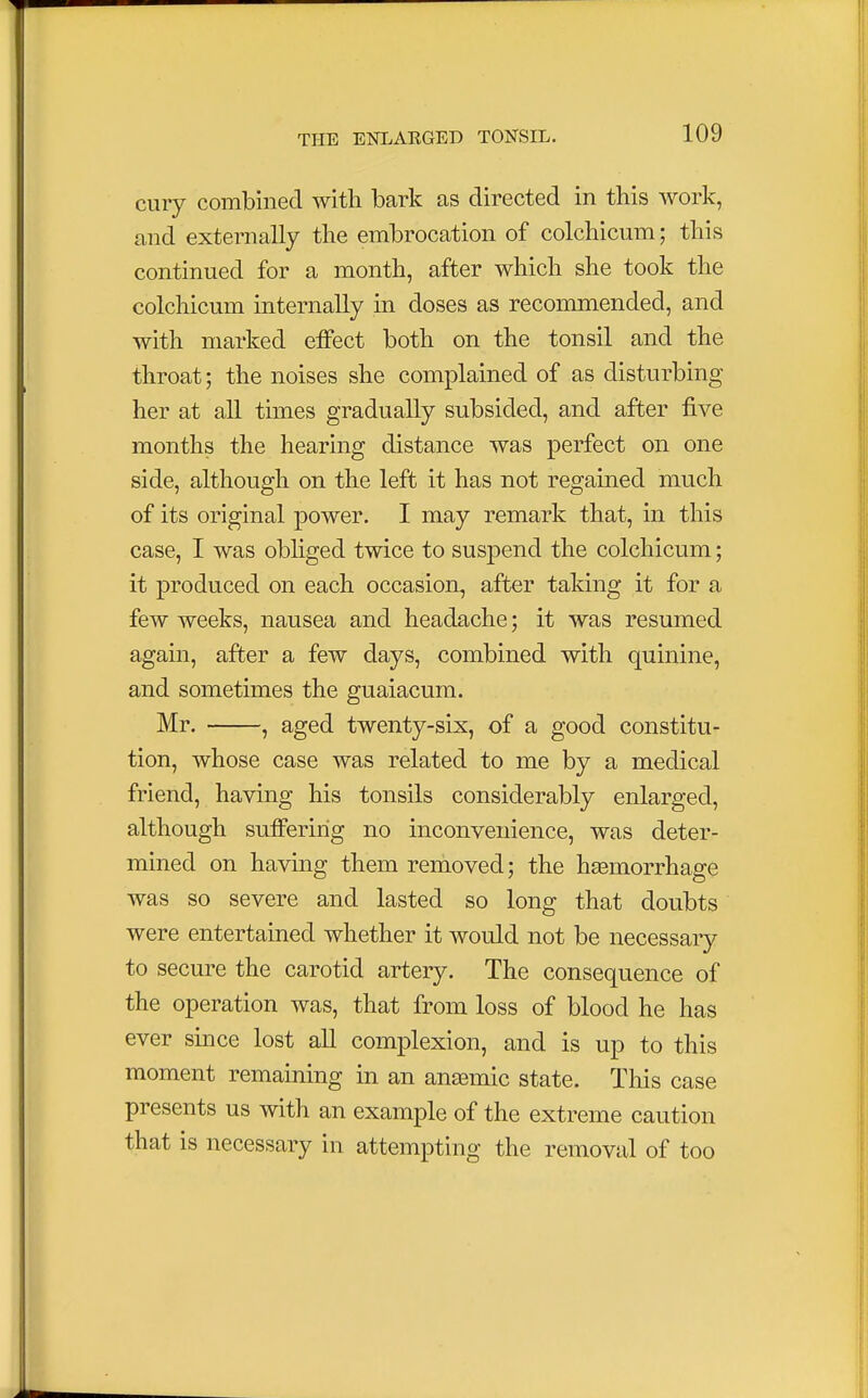 cury combined with bark as directed in this work, and externally the embrocation of colchicum; this continued for a month, after which she took the colchicum internally in doses as recommended, and with marked effect both on the tonsil and the throat; the noises she complained of as disturbing her at all times gradually subsided, and after five months the hearing distance was perfect on one side, although on the left it has not regained much of its original power. I may remark that, in this case, I was obliged twice to suspend the colchicum; it produced on each occasion, after taking it for a few weeks, nausea and headache; it was resumed again, after a few days, combined with quinine, and sometimes the guaiacum. Mr. , aged twenty-six, of a good constitu- tion, whose case was related to me by a medical friend, having his tonsils considerably enlarged, although suffering no inconvenience, was deter- mined on having them removed; the hemorrhage was so severe and lasted so long that doubts were entertained whether it would not be necessary to secure the carotid artery. The consequence of the operation was, that from loss of blood he has ever since lost all complexion, and is up to this moment remaining in an anasmic state. Tins case presents us with an example of the extreme caution that is necessary in attempting the removal of too