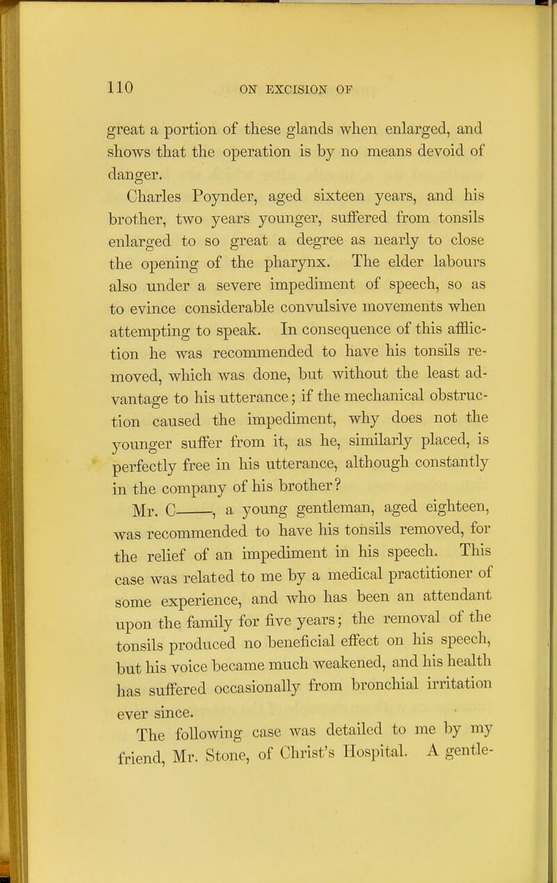 great a portion of these glands when enlarged, and shows that the operation is by no means devoid of danger. Charles Poynder, aged sixteen years, and his brother, two years younger, suffered from tonsils enlarged to so great a degree as nearly to close the opening of the pharynx. The elder labours also under a severe impediment of speech, so as to evince considerable convulsive movements when attempting to speak. In consequence of this afflic- tion he was recommended to have his tonsils re- moved, which was done, but without the least ad- vantage to his utterance; if the mechanical obstruc- tion caused the impediment, why does not the younger suffer from it, as he, similarly placed, is perfectly free in his utterance, although constantly in the company of his brother? Mr. C , a young gentleman, aged eighteen, was recommended to have his tonsils removed, for the relief of an impediment in his speech. This case was related to me by a medical practitioner of some experience, and who has been an attendant upon the family for five years; the removal of the tonsils produced no beneficial effect on his speech, but his voice became much weakened, and his health has suffered occasionally from bronchial irritation ever since. The following case was detailed to me by my friend, Mr. Stone, of Christ's Hospital. A gentle-