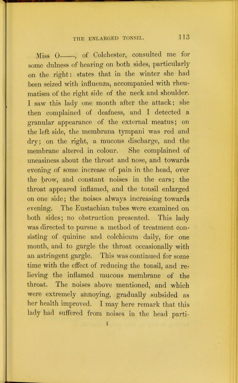 Miss 0 , of Colchester, consulted me for some dulness of hearing on both sides, particularly on the right: states that in the winter she had been seized with influenza, accompanied with rheu- matism of the right side of the neck and shoulder. I saw this lady one month after the attack; she then complained of deafness, and I detected a granular appearance of the external meatus; on the left side, the membrana tympani was red and dry; on the right, a mucous discharge, and the membrane altered in colour. She complained of uneasiness about the throat and nose, and towards evening of some increase of pain in the head, over the brow, and constant noises in the ears; the throat appeared inflamed, and the tonsil enlarged on one side; the noises always increasing towards evening. The Eustachian tubes were examined on both sides; no obstruction presented. This lady was directed to pursue a method of treatment con- sisting of quinine and colchicum daily, for one month, and to gargle the throat occasionally with an astringent gargle. This was continued for some time with the effect of reducing the tonsil, and re- lieving the inflamed mucous membrane of the throat. The noises above mentioned, and which were extremely annoying, gradually subsided as her health improved. I may here remark that this lady had suffered from noises in the head parti- i