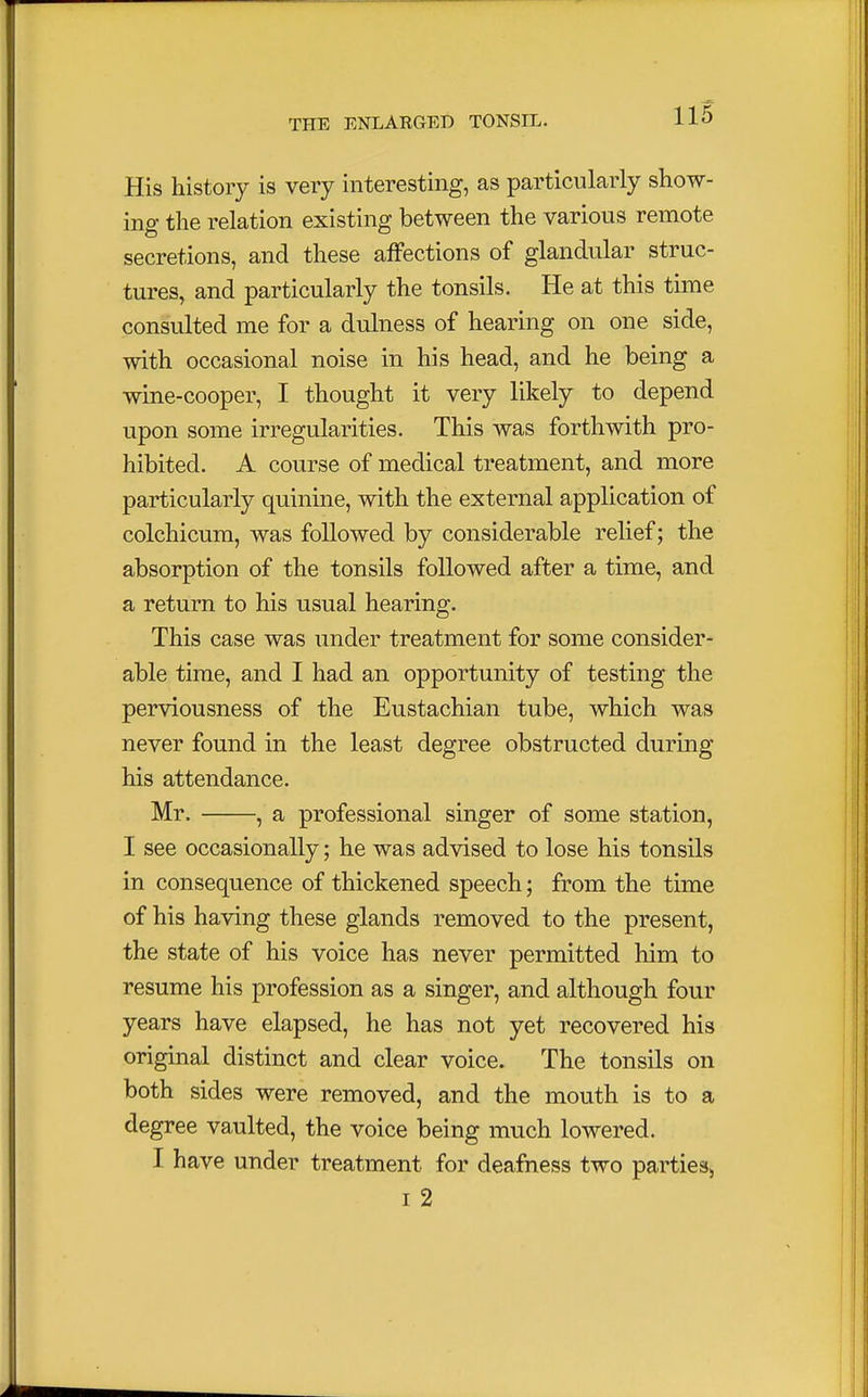 His history is very interesting, as particularly show- ing the relation existing between the various remote secretions, and these affections of glandular struc- tures, and particularly the tonsils. He at this time consulted me for a dulness of hearing on one side, with occasional noise in his head, and he being a wine-cooper, I thought it very likely to depend upon some irregularities. This was forthwith pro- hibited. A course of medical treatment, and more particularly quinine, with the external application of colchicum, was followed by considerable relief; the absorption of the tonsils followed after a time, and a return to his usual hearing. This case was under treatment for some consider- able time, and I had an opportunity of testing the perviousness of the Eustachian tube, which was never found in the least degree obstructed during his attendance. Mr. , a professional singer of some station, I see occasionally; he was advised to lose his tonsils in consequence of thickened speech; from the time of his having these glands removed to the present, the state of his voice has never permitted him to resume his profession as a singer, and although four years have elapsed, he has not yet recovered his original distinct and clear voice. The tonsils on both sides were removed, and the mouth is to a degree vaulted, the voice being much lowered. I have under treatment for deafness two parties, i 2