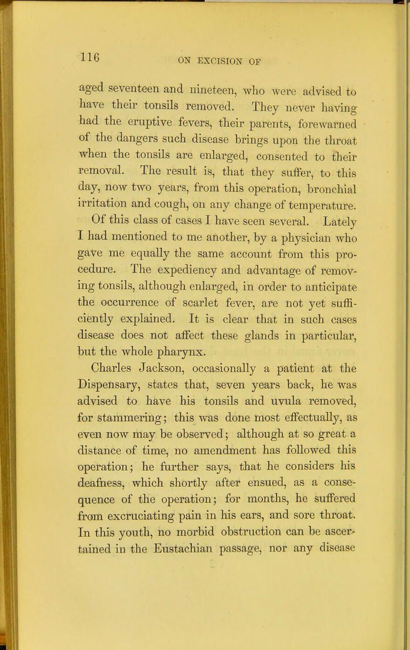 aged seventeen and nineteen, who were advised to have their tonsils removed. They never having had the eruptive fevers, their parents, forewarned of the dangers such disease brings upon the throat when the tonsils are enlarged, consented to their removal. The result is, that they suffer, to this day, now two years, from this operation, bronchial irritation and cough, on any change of temperature. Of this class of cases I have seen several. Lately I had mentioned to me another, by a physician who gave me equally the same account from this pro- cedure. The expediency and advantage of remov- ing tonsils, although enlarged, in order to anticipate the occurrence of scarlet fever, are not yet suffi- ciently explained. It is clear that in such cases disease does not affect these glands in particular, but the whole pharynx. Charles Jackson, occasionally a patient at the Dispensary, states that, seven years back, he was advised to have his tonsils and uvula removed, for stammering; this was done most effectually, as even now may be observed; although at so great a distance of time, no amendment has followed this operation; he further says, that he considers his deafness, which shortly after ensued, as a conse- quence of the operation; for months, he suffered from excruciating pain in his ears, and sore throat. In this youth, no morbid obstruction can be ascer- tained in the Eustachian passage, nor any disease