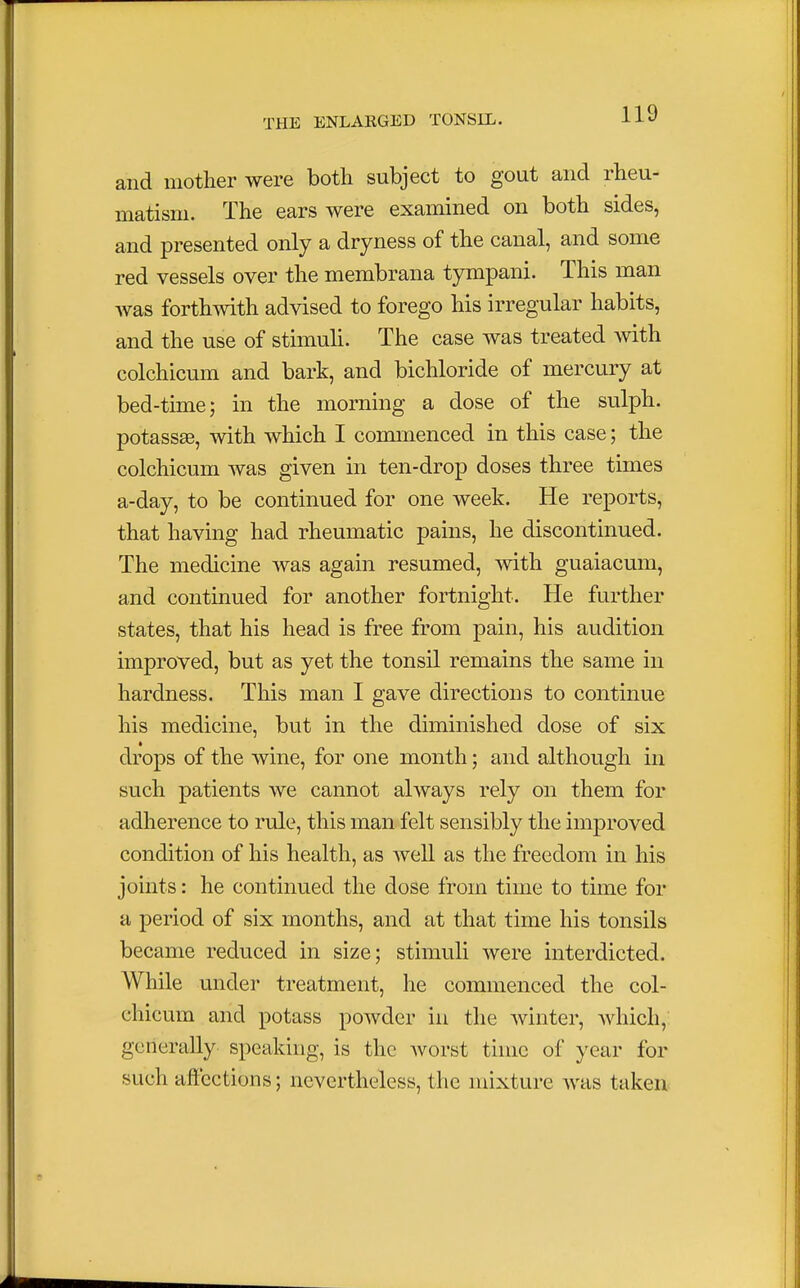 and mother were both subject to gout and rheu- matism. The ears were examined on both sides, and presented only a dryness of the canal, and some red vessels over the membrana tympani. This man was forthwith advised to forego his irregular habits, and the use of stimuli. The case was treated with colchicum and bark, and bichloride of mercury at bed-time; in the morning a dose of the sulph. potassse, with which I commenced in this case; the colchicum was given in ten-drop doses three times a-day, to be continued for one week. He reports, that having had rheumatic pains, he discontinued. The medicine was again resumed, with guaiacum, and continued for another fortnight. He further states, that his head is free from pain, his audition improved, but as yet the tonsil remains the same in hardness. This man I gave directions to continue his medicine, but in the diminished dose of six drops of the wine, for one month; and although in such patients we cannot always rely on them for adherence to rule, this man felt sensibly the improved condition of his health, as well as the freedom in his joints: he continued the dose from time to time for a period of six months, and at that time his tonsils became reduced in size; stimuli were interdicted. While under treatment, he commenced the col- chicum and potass powder in the winter, which, gene rally speaking, is the worst time of year for such affections; nevertheless, the mixture was taken