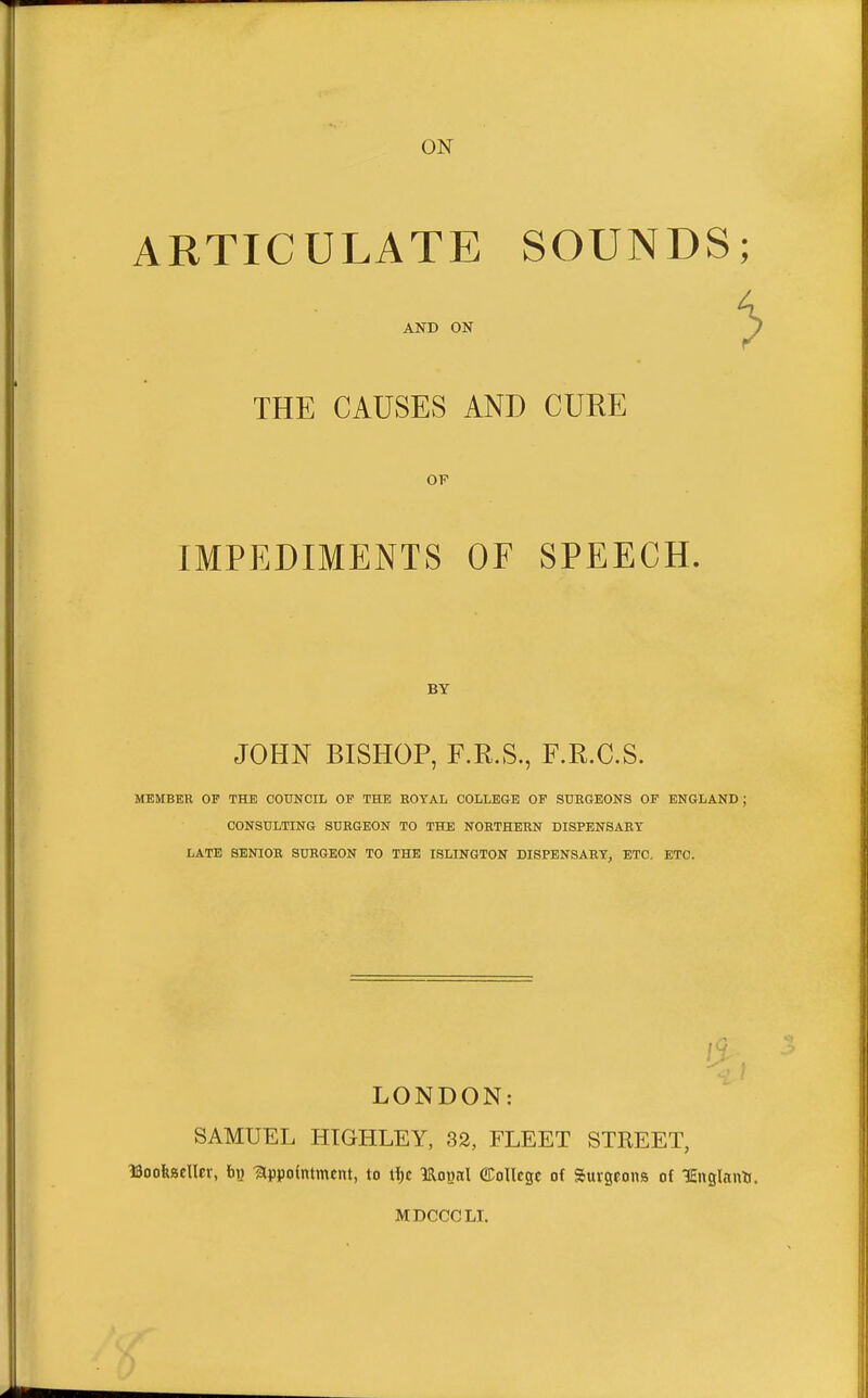 ON ARTICULATE SOUNDS; 4, AND ON J THE CAUSES AND CURE OF IMPEDIMENTS OF SPEECH. BY JOHN BISHOP, F.R.S., F.R.C.S. MEMBER OF THE COUNCIL OF THE ROYAL COLLEGE OF SURGEONS OF ENGLAND; CONSULTING SURGEON TO THE NORTHERN DISPENSARY LATE SENIOR SURGEON TO THE ISLINGTON DISPENSARY, ETC. ETC. I J LONDON: SAMUEL HIGHLEY, 32, FLEET STREET, ISooKBCller, t>« -appointment, to IRoual ©ollcgc of Surgeons of KEnglnno. MDCCCLI.