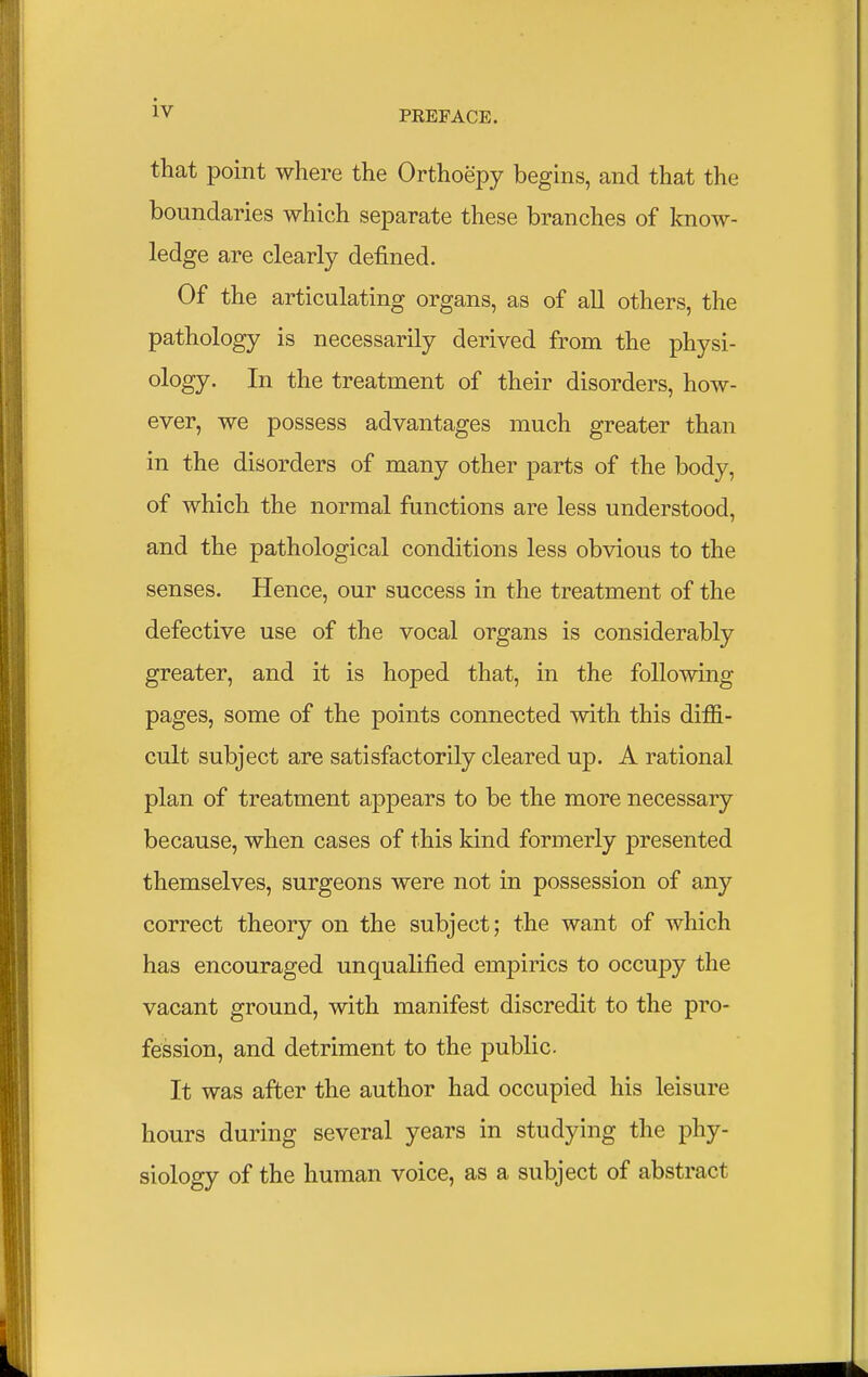 that point where the Orthoepy begins, and that the boundaries which separate these branches of know- ledge are clearly defined. Of the articulating organs, as of all others, the pathology is necessarily derived from the physi- ology. In the treatment of their disorders, how- ever, we possess advantages much greater than in the disorders of many other parts of the body, of which the normal functions are less understood, and the pathological conditions less obvious to the senses. Hence, our success in the treatment of the defective use of the vocal organs is considerably greater, and it is hoped that, in the following pages, some of the points connected with this diffi- cult subject are satisfactorily cleared up. A rational plan of treatment appears to be the more necessary because, when cases of this kind formerly presented themselves, surgeons were not in possession of any correct theory on the subject; the want of which has encouraged unqualified empirics to occupy the vacant ground, with manifest discredit to the pro- fession, and detriment to the public. It was after the author had occupied his leisure hours during several years in studying the phy- siology of the human voice, as a subject of abstract