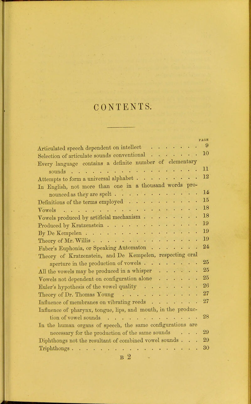 CONTENTS. PAGE Articulated speech dependent on intellect 9 Selection of articulate sounds conventional 1° Every language contains a definite number of elementary sounds ' Attempts to form a universal alphabet 12 In English, not more than one in a thousand words pro- nounced as they are spelt Definitions of the terms employed 15 Vowels 18 Vowels produced by artificial mechanism 18 Produced by Kratzenstein ^9 By De Kempelen ^9 Theory of Mr. Willis ' 19 Faber's Euphonia, or Speaking Automaton 24 Theory of Kratzenstein, and De Kempelen, respecting oral aperture in the production of vowels 25 All the vowels may be produced in a whisper 25 Vowels not dependent on configuration alone 25 Euler's hypothesis of the vowel quality 26 Theory of Dr. Thomas Young 27 Influence of membranes on vibrating reeds 27 Influence of pharynx, tongue, Hps, and mouth, in the produc- tion of vowel sounds 28 In the human organs of speech, the same configurations are necessary for the production of the same sounds ... 29 Diphthongs not the resultant of combined vowel sounds ... 29 Triphthongs 30 B 2