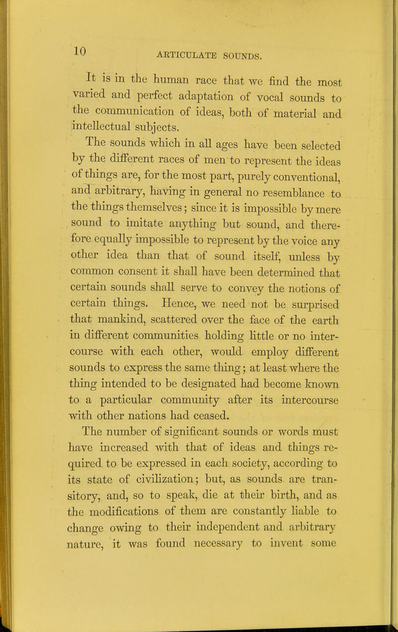 ARTICULATE SOUNDS. It is in the human race that we find the most varied and perfect adaptation of vocal sounds to the communication of ideas, both of material and intellectual subjects. The sounds which in all ages have been selected by the different races of men to represent the ideas of things are, for the most part, purely conventional, and arbitrary, having in general no resemblance to the things themselves; since it is impossible by mere sound to imitate anything but sound, and there- fore equally impossible to represent by the voice any other idea than that of sound itself, unless by common consent it shall have been determined that certain sounds shall serve to convey the notions of certain things. Hence, we need not be surprised that mankind, scattered over the face of the earth in different communities holding little or no inter- course with each other, would employ different sounds to express the same tiling; at least where the thing intended to be designated had become known to a particular community after its intercourse with other nations had ceased. The number of significant sounds or words must have increased with that of ideas and things re- quired to be expressed in each society, according to its state of civilization; but, as sounds are tran- sitory, and, so to speak, die at their birth, and as the modifications of them are constantly liable to change owing to their independent and arbitrary nature, it was found necessary to invent some