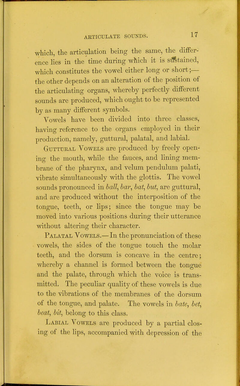 which, the articulation being the same, the differ- ence lies in the time during which it is sustained, which constitutes the vowel either long or short;— the other depends on an alteration of the position of the articulating organs, whereby perfectly different sounds are produced, which ought to be represented by as many different symbols. Vowels have been divided into three classes, having reference to the organs employed in their production, namely, guttural, palatal, and labial. Guttural Vowels are produced by freely open- ing the mouth, while the fauces, and lining mem- brane of the pharynx, and velum pendulum palati, vibrate simultaneously with the glottis. The vowel sounds pronounced in ball, bar, bat, but, are guttural, and are produced without the interposition of the tongue, teeth, or lips; since the tongue may be moved into various positions during their utterance without altering their character. Palatal Vowels.—In the pronunciation of these vowels, the sides of the tongue touch the molar teeth, and the dorsum is concave in the centre; whereby a channel is formed between the tongue and the palate, through which the voice is trans- mitted. The peculiar quality of these vowels is due to the vibrations of the membranes of the dorsum of the tongue, and palate. The vowels in bate, bet, beat, bit, belong to this class. Labial Vowels are produced by a partial clos- ing of the lips, accompanied with depression of the