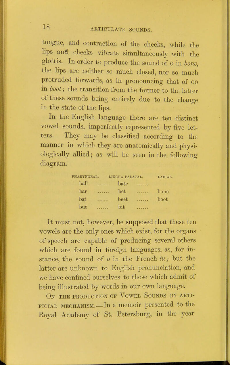 ARTICULATE SOUNDS. tongue, and contraction of the cheeks, while the lips and cheeks vibrate simultaneously with the glottis. In order to produce the sound of o in bone, the lips are neither so much closed, nor so much protruded forwards, as in pronouncing that of oo in boot; the transition from the former to the latter of these sounds being entirely due to the change in the state of the lips. In the English language there are ten distinct vowel sounds, imperfectly represented by five let- ters. They may be classified according to the manner in which they are anatomically and physi- ologically allied; as will be seen in the following diagram. PHARYNGEAL. LINGUA-PALATAL. LABIAL. ball bate bar bet bone bat beet boot but bit It must not, however, be supposed that these ten vowels are the only ones which exist, for the organs of speech are capable of producing several others which are found in foreign languages, as, for in- stance, the sound of u in the French tu; but the latter are unknown to English pronunciation, and we have confined ourselves to those which admit of being illustrated by words in our own language. On the production of Vowel Sounds by arti- ficial mechanism.—In a memoir presented to the Koyal Academy of St. Petersburg, in the year