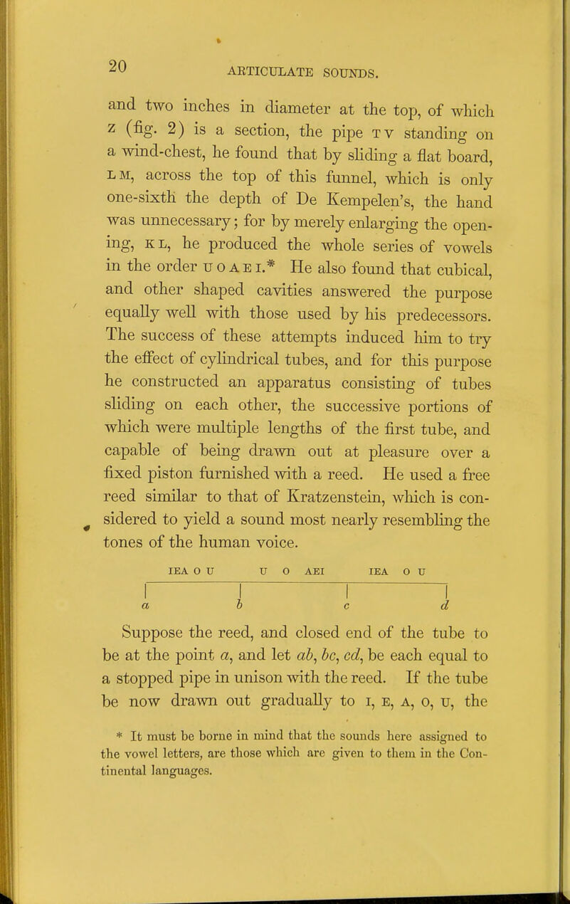 ARTICULATE SOUNDS. and two inches in diameter at the top, of which z (fig. 2) is a section, the pipe tv standing on a wind-chest, he found that by sliding a flat board, lm, across the top of this funnel, which is only one-sixth the depth of De Kempelen's, the hand was unnecessary; for by merely enlarging the open- ing, k l, he produced the whole series of vowels in the order uoabl* He also found that cubical, and other shaped cavities answered the purpose equally well with those used by his predecessors. The success of these attempts induced him to try the effect of cylindrical tubes, and for this purpose he constructed an apparatus consisting of tubes sliding on each other, the successive portions of which were multiple lengths of the first tube, and capable of being drawn out at pleasure over a fixed piston furnished with a reed. He used a free reed similar to that of Kratzenstein, which is con- sidered to yield a sound most nearly resembling the tones of the human voice. IE A O U U O AEI IEA O U r T T 1 a b c d Suppose the reed, and closed end of the tube to be at the point «, and let ab, be, cd, be each equal to a stopped pipe in unison with the reed. If the tube be now drawn out gradually to i, e, a, o, u, the * It must be borne in mind that the sounds here assigned to the vowel letters, are those which are given to them in the Con- tinental languages.