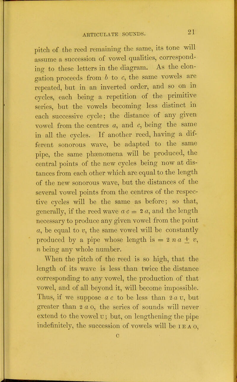 pitch of the reed remaining the same, its tone will assume a succession of vowel qualities, correspond- ing to these letters in the diagram. As the elon- gation proceeds from b to c, the same vowels are repeated, but in an inverted order, and so on in cycles, each being a repetition of the primitive series, but the vowels becoming less distinct in each successive cycle; the distance of any given vowel from the centres a, and c, being the same in all the cycles. If another reed, having a dif- ferent sonorous wave, be adapted to the same pipe, the same phenomena will be produced, the central points of the new cycles being now at dis- tances from each other which are equal to the length of the new sonorous wave, but the distances of the several vowel points from the centres of the respec- tive cycles will be the same as before; so that, generally, if the reed wave ac = 2 a, and the length necessary to produce any given vowel from the point a, be equal to the same vowel will be constantly produced by a pipe whose length is = 2 n a + n being any whole number. When the pitch of the reed is so high, that the length of its wave is less than twice the distance corresponding to any vowel, the production of that vowel, and of all beyond it, will become impossible. Thus, if we suppose a c to be less than 2 a u, but greater than 2 a o, the series of sounds will never extend to the vowel u; but, on lengthening the pipe indefinitely, the succession of vowels will be I e a o, g