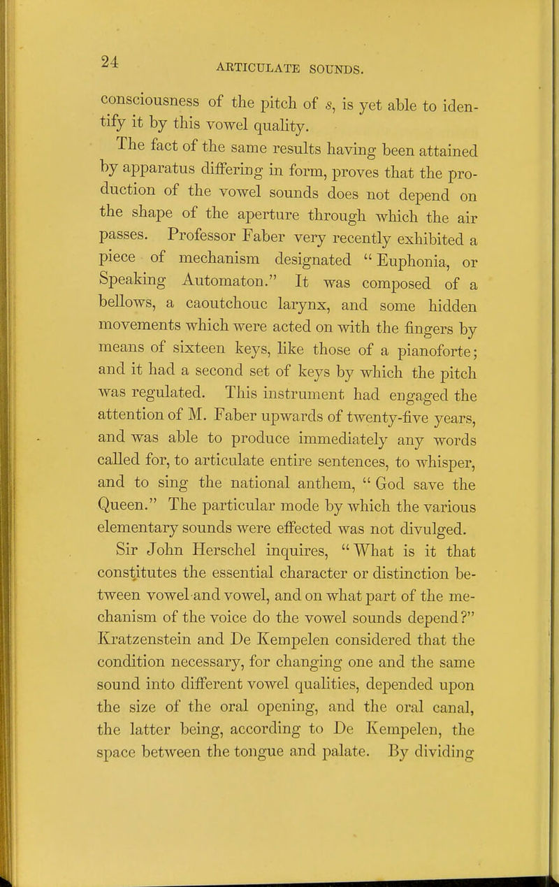 ARTICULATE SOUNDS. consciousness of the pitch of s, is yet able to iden- tify it by this vowel quality. The fact of the same results having been attained by apparatus differing in form, proves that the pro- duction of the vowel sounds does not depend on the shape of the aperture through which the air passes. Professor Faber very recently exhibited a piece of mechanism designated  Euphonia, or Speaking Automaton. It was composed of a bellows, a caoutchouc larynx, and some hidden movements which were acted on with the fingers by means of sixteen keys, like those of a pianoforte; and it had a second set of keys by which the pitch was regulated. This instrument had engaged the attention of M. Faber upwards of twenty-five years, and was able to produce immediately any words called for, to articulate entire sentences, to whisper, and to sing the national anthem,  God save the Queen. The particular mode by which the various elementary sounds were effected was not divulged. Sir John Herschel inquires, What is it that constitutes the essential character or distinction be- tween vowel and vowel, and on what part of the me- chanism of the voice do the vowel sounds depend? Kratzenstein and De Kempelen considered that the condition necessary, for changing one and the same sound into different vowel qualities, depended upon the size of the oral opening, and the oral canal, the latter being, according to De Kempelen, the space between the tongue and palate. By dividing