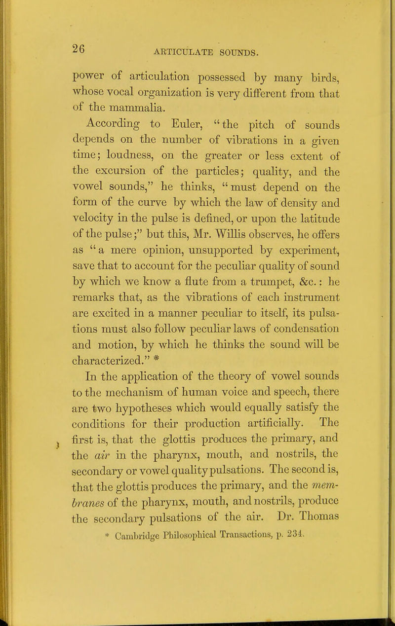 power of articulation possessed by many birds, whose vocal organization is very different from that of the mammalia. According to Euler, the pitch of sounds depends on the number of vibrations in a given time; loudness, on the greater or less extent of the excursion of the particles; quality, and the vowel sounds, he thinks, must depend on the form of the curve by which the law of density and velocity in the pulse is defined, or upon the latitude of the pulse; but this, Mr. Willis observes, he offers as a mere opinion, unsupported by experiment, save that to account for the peculiar quality of sound by which we know a flute from a trumpet, &c.: he remarks that, as the vibrations of each instrument are excited in a manner peculiar to itself, its pulsa- tions must also follow peculiar laws of condensation and motion, by which he thinks the sound will be characterized. * In the application of the theory of vowel sounds to the mechanism of human voice and speech, there are two hypotheses which would equally satisfy the conditions for their production artificially. The first is, that the glottis produces the primary, and the air in the pharynx, mouth, and nostrils, the secondary or vowel quality pulsations. The second is, that the glottis produces the primary, and the mem- branes of the pharynx, mouth, and nostrils, produce the secondary pulsations of the air. Dr. Thomas * Cambridge Philosophical Transactions, p. 234.