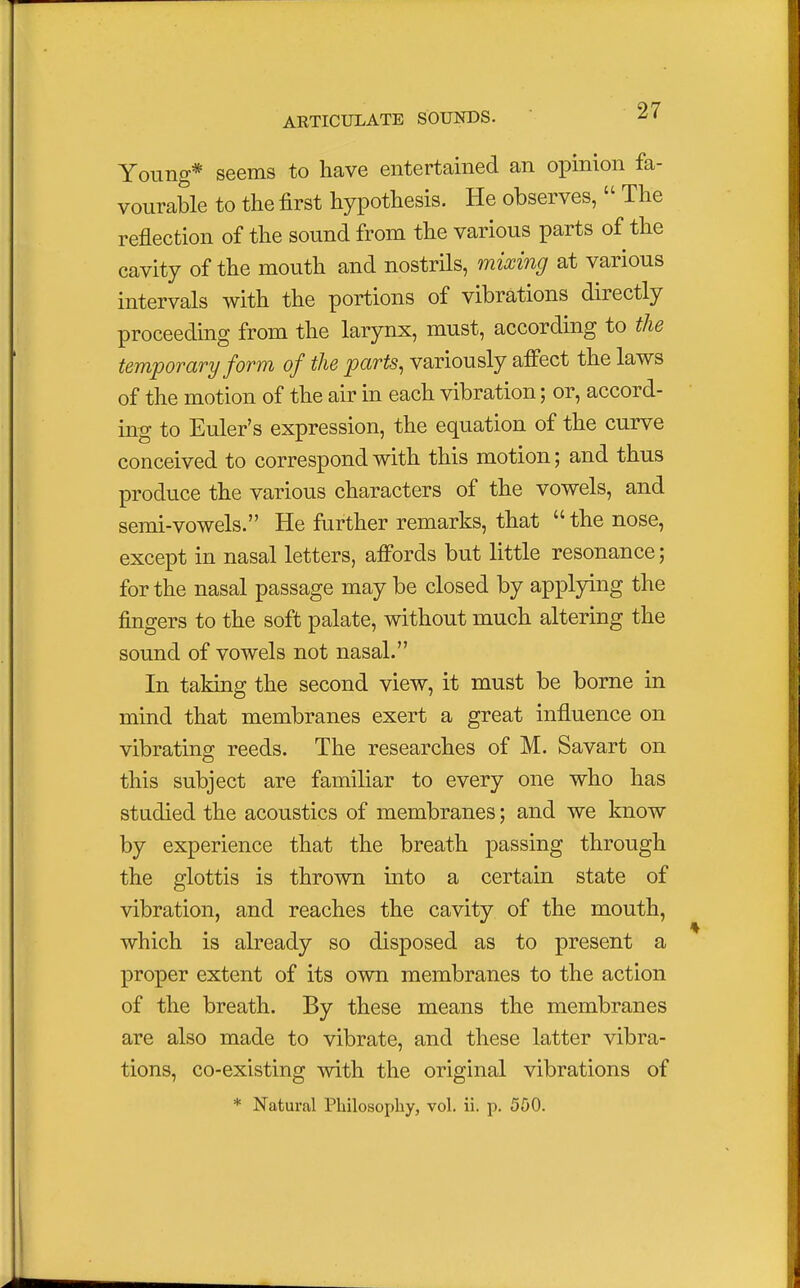 Young* seems to have entertained an opinion fa- vourable to the first hypothesis. He observes,  The reflection of the sound from the various parts of the cavity of the mouth and nostrils, mixing at various intervals with the portions of vibrations directly proceeding from the larynx, must, according to the temporary form of the parts, variously affect the laws of the motion of the air in each vibration; or, accord- ing to Euler's expression, the equation of the curve conceived to correspond with this motion; and thus produce the various characters of the vowels, and semi-vowels. He further remarks, that  the nose, except in nasal letters, affords but little resonance; for the nasal passage may be closed by applying the fingers to the soft palate, without much altering the sound of vowels not nasal. In taking the second view, it must be borne in mind that membranes exert a great influence on vibrating reeds. The researches of M. Savart on this subject are familiar to every one who has studied the acoustics of membranes; and we know by experience that the breath passing through the glottis is thrown into a certain state of vibration, and reaches the cavity of the mouth, which is already so disposed as to present a proper extent of its own membranes to the action of the breath. By these means the membranes are also made to vibrate, and these latter vibra- tions, co-existing with the original vibrations of * Natural Philosophy, vol. ii. p. 500.