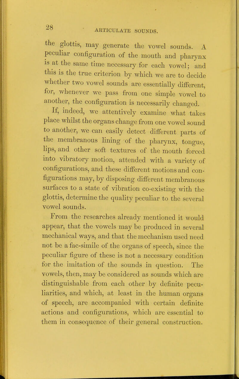 ARTICULATE SOUNDS. the glottis, may generate the vowel sounds. A peculiar configuration of the mouth and pharynx is at the same time necessary for each vowel; and this is the true criterion by which we are to decide whether two vowel sounds are essentially different, for, whenever we pass from one simple vowel to another, the configuration is necessarily changed. If, indeed, we attentively examine what takes place whilst the organs change from one vowel sound to another, we can easily detect different parts of the membranous lining of the pharynx, tongue, lips, and other soft textures of the mouth forced into vibratory motion, attended with a variety of configurations, and these different motions and con- figurations may, by disposing different membranous surfaces to a state of vibration co-existing with the glottis, determine the quality peculiar to the several vowel sounds. From the researches already mentioned it would appear, that the vowels may be produced in several mechanical ways, and that the mechanism used need not be a fac-simile of the organs of speech, since the peculiar figure of these is not a necessary condition for the imitation of the sounds in question. The vowels, then, may be considered as sounds which are distinguishable from each other by definite pecu- liarities, and which, at least in the human organs of speech, are accompanied with certain definite actions and configurations, which are essential to them in consequence of their general construction.