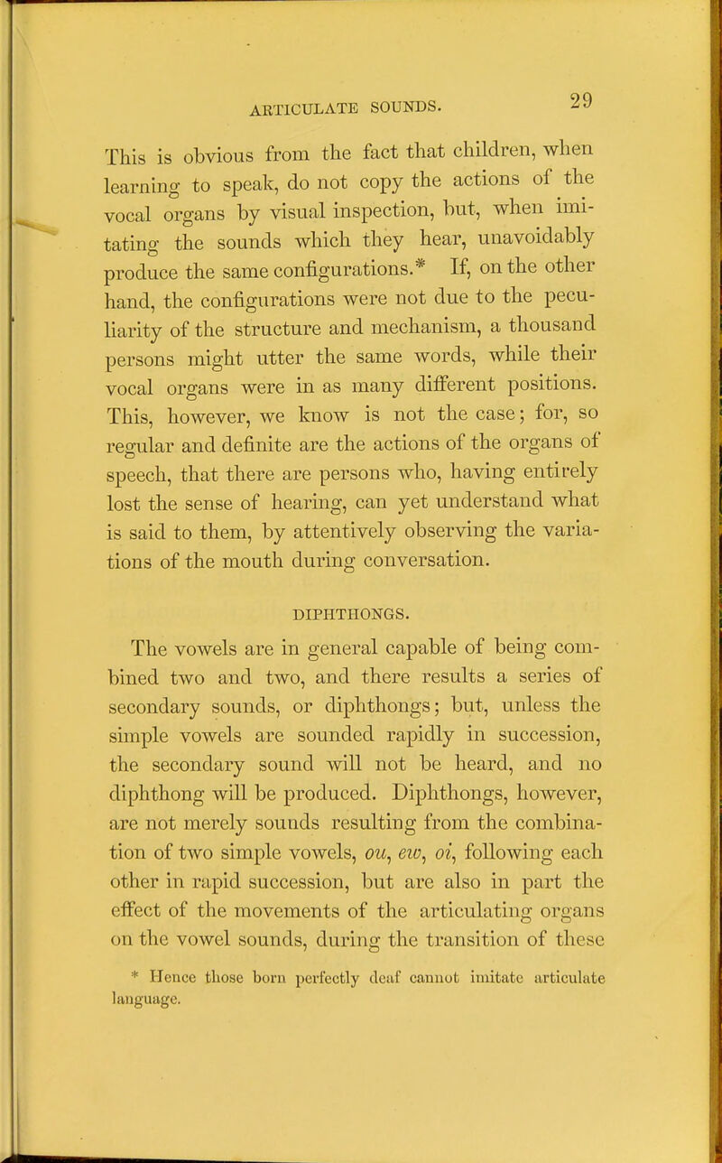 This is obvious from the fact that children, when learning to speak, do not copy the actions of the vocal organs by visual inspection, but, when imi- tating the sounds which they hear, unavoidably produce the same configurations.* If, on the other hand, the configurations were not due to the pecu- liarity of the structure and mechanism, a thousand persons might utter the same words, while their vocal organs were in as many different positions. This, however, we know is not the case; for, so regular and definite are the actions of the organs of speech, that there are persons who, having entirely lost the sense of hearing, can yet understand what is said to them, by attentively observing the varia- tions of the mouth during conversation. DIPHTHONGS. The vowels are in general capable of being com- bined two and two, and there results a series of secondary sounds, or diphthongs; but, unless the simple vowels are sounded rapidly in succession, the secondary sound will not be heard, and no diphthong will be produced. Diphthongs, however, are not merely sounds resulting from the combina- tion of two simple vowels, ou, eiv, oi, following each other in rapid succession, but are also in part the effect of the movements of the articulating organs on the vowel sounds, during the transition of these * Hence those born perfectly deaf cannot imitate articulate language.