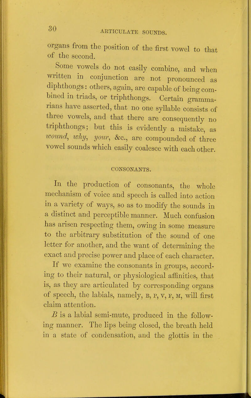 ARTICULATE SOUNDS. organs from the position of the first vowel to that of the second. Some vowels do not easily combine, and when written in conjunction are not pronounced as diphthongs: others, again, are capable of being com- bined in triads, or triphthongs. Certain gramma- rians have asserted, that no one syllable consists of three vowels, and that there are consequently no triphthongs; but this is evidently a mistake, as wound, why, your, &c, are compounded of three vowel sounds which easily coalesce with each other. CONSONANTS. In the production of consonants, the whole mechanism of voice and speech is called into action in a variety of ways, so as to modify the sounds in a distinct and perceptible manner. Much confusion has arisen respecting them, owing in some measure to the arbitrary substitution of the sound of one letter for another, and the want of determining the exact and precise power and place of each character. If we examine the consonants in groups, accord- ing to their natural, or physiological affinities, that is, as they are articulated by corresponding organs of speech, the labials, namely, b, p, v, f, m, will first claim attention. B is a labial semi-mute, produced in the follow- ing manner. The lips being closed, the breath held in a state of condensation, and the glottis in the