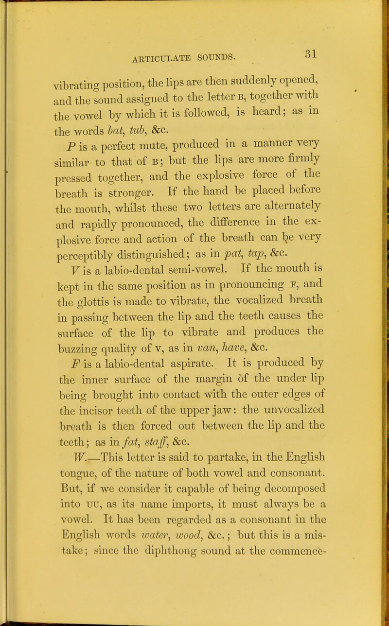 vibrating position, the lips are then suddenly opened, and the sound assigned to the letter b, together with the vowel by which it is followed, is heard; as in the words bat, tub, &c. P is a perfect mute, produced in a manner very similar to that of bj but the lips are more firmly pressed together, and the explosive force of the breath is stronger. If the hand be placed before the mouth, whilst these two letters are alternately and rapidly pronounced, the difference in the ex- plosive force and action of the breath can T?e very perceptibly distinguished; as in pat, tap, &c. Fis a labio-dental semi-vowel. If the mouth is kept in the same position as in pronouncing r, and the glottis is made to vibrate, the vocalized breath in passing between the lip and the teeth causes the surface of the lip to vibrate and produces the buzzing quality of v, as in van, have, &c. F is a labio-dental aspirate.. It is produced by the inner surface of the margin of the under lip being brought into contact with the outer edges of the incisor teeth of the upper jaw: the unvocalized breath is then forced out between the lip and the teeth; as in fat, staff, &c. W.—This letter is said to partake, in the English tongue, of the nature of both vowel and consonant. But, if we consider it capable of being decomposed into uu, as its name imports, it must always be a vowel. It has been regarded as a consonant in the English words water, wood, &c.; but this is a mis- take ; since the diphthong sound at the commence-