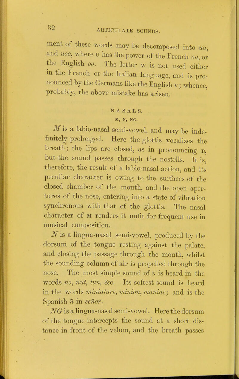 ment of these words may be decomposed into ua, and uoo, where u has the power of the French ou, or the English oo. The letter w is not used either in the French or the Italian language, and is pro- nounced by the Germans like the English v; whence, probably, the above mistake has arisen. NASALS. M, N, N6. M is a labio-nasal semi-vowel, and may be inde- finitely prolonged. Here the glottis vocalizes the breath; the lips are closed, as in pronouncing b, but the sound passes through the nostrils. It is, therefore, the result of a labio-nasal action, and its peculiar character is owing to the surfaces of the closed chamber of the mouth, and the open aper- tures of the nose, entering into a state of vibration synchronous with that of the glottis. The nasal character of m renders it unfit for frequent use in musical composition. N is a lingua-nasal semi-vowel, produced by the dorsum of the tongue resting against the palate, and closing the passage through the mouth, whilst the sounding column of air is propelled through the nose. The most simple sound of n is heard in the words no, nut, tun, &c. Its softest sound is heard in the words miniature, minion, maniac; and is the Spanish n in senor. NG is a lingua-nasal semi-vowel. Here the dorsum of the tongue intercepts the sound at a short dis- tance in front of the velum, and the breath passes