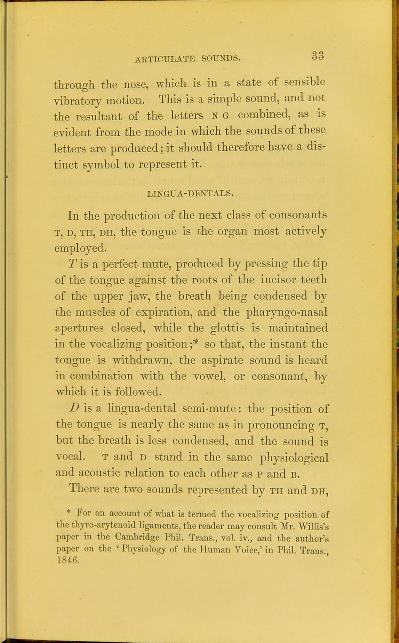 throuffh the nose, which is in a state of sensible CD 7 vibratory motion. This is a simple sound, and not the resultant of the letters n g combined, as is evident from the mode in which the sounds of these letters are produced; it should therefore have a dis- tinct symbol to represent it. LINGUA-DENTALS. In the production of the next class of consonants t, d, th, dh, the tongue is the organ most actively employed. J is a perfect mute, produced by pressing the tip of the tongue against the roots of the incisor teeth of the upper jaw, the breath being condensed by the muscles of expiration, and the pharyngo-nasal apertures closed, while the glottis is maintained in the vocalizing position ;* so that, the instant the tongue is withdrawn, the aspirate sound is heard in combination with the vowel, or consonant, by which it is followed. D is a lingua-dental semi-mute: the position of the tongue is nearly the same as in pronouncing t, but the breath is less condensed, and the sound is vocal. t and d stand in the same physiological and acoustic relation to each other as p and b. There are two sounds represented by th and dh, * For an account of what is termed the vocalizing position of the thyro-arytcnoid ligaments, the reader may consult Mr. Willis's paper in the Cambridge Phil. Trans., vol. iv., and the author's paper on the ' Physiology of the Human Voice,' in Phil. Trans 1846.