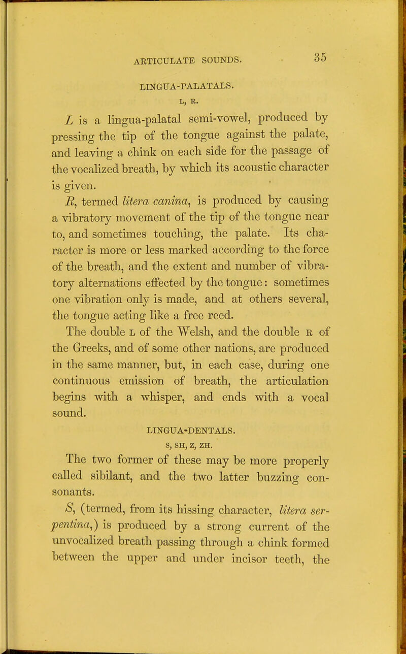 LINGUA -PALATALS. L is a lingua-palatal semi-vowel, produced by pressing the tip of the tongue against the palate, and leaving a chink on each side for the passage of the vocalized breath, by which its acoustic character is given. R, termed litera canina, is produced by causing a vibratory movement of the tip of the tongue near to, and sometimes touching, the palate. Its cha- racter is more or less marked according to the force of the breath, and the extent and number of vibra- tory alternations effected by the tongue: sometimes one vibration only is made, and at others several, the tongue acting like a free reed. The double l of the Welsh, and the double r of the Greeks, and of some other nations, are produced in the same manner, but, in each case, during one continuous emission of breath, the articulation begins with a whisper, and ends with a vocal sound. LINGUA-DENTALS. S, SH, Z, ZH. The two former of these may be more properly called sibilant, and the two latter buzzing con- sonants. S, (termed, from its hissing character, litera ser- pentina,) is produced by a strong current of the unvocalized breath passing through a chink formed between the upper and under incisor teeth, the