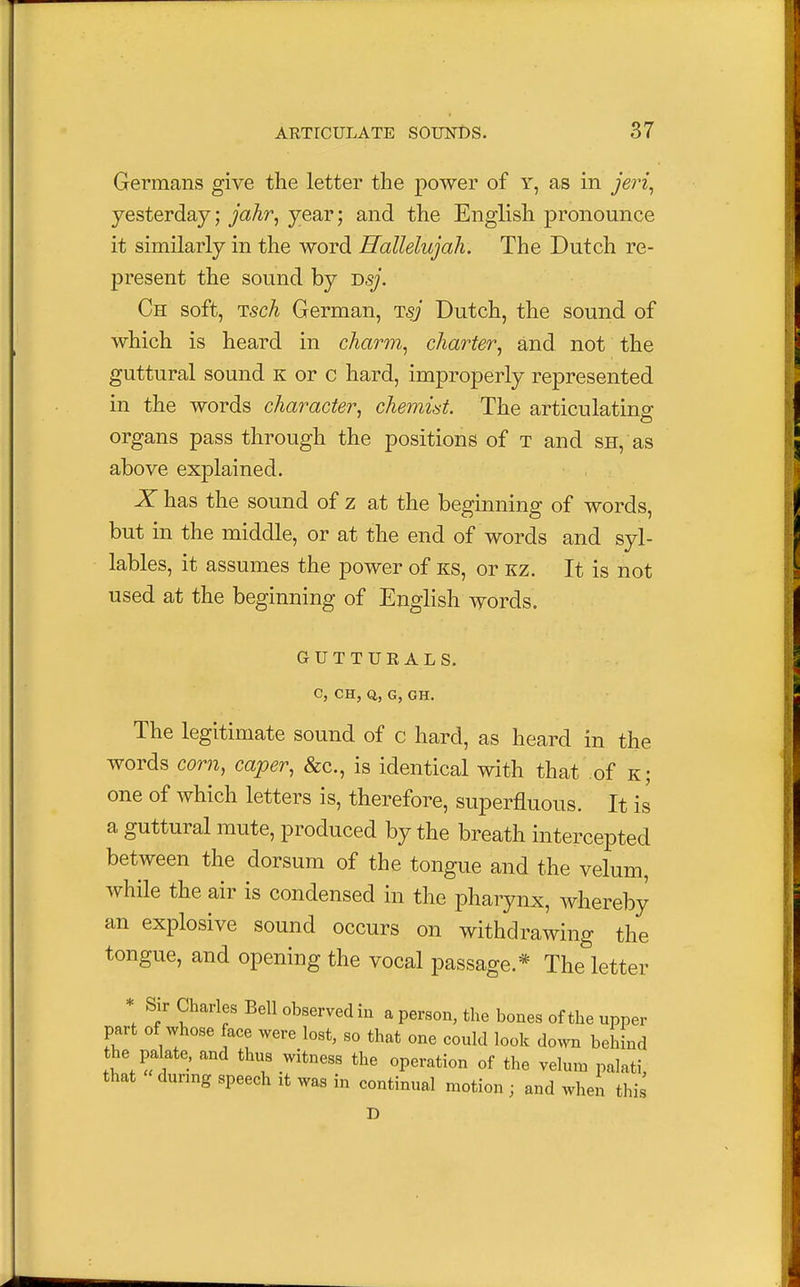 Germans give the letter the power of y, as in jeri, yesterday; jahr, year; and the English pronounce it similarly in the word Hallelujah. The Dutch re- present the sound by T>sj. Ch soft, isch German, Tsj Dutch, the sound of which is heard in charm, charter, and not the guttural sound k or c hard, improperly represented in the words character, chemist. The articulating organs pass through the positions of t and sh, as above explained. X has the sound of z at the beginning of words, but in the middle, or at the end of words and syl- lables, it assumes the power of ks, or kz. It is not used at the beginning of English words. GUTTURALS. C, CH, Q,, G, GH. The legitimate sound of c hard, as heard in the words com, caper, &c, is identical with that of k; one of which letters is, therefore, superfluous. It is a guttural mute, produced by the breath intercepted between the dorsum of the tongue and the velum, while the air is condensed in the pharynx, whereby an explosive sound occurs on withdrawing the tongue, and opening the vocal passage.* The letter * Sir Charles Bell observed in a person, the bones of the upper part of whose face were lost, so that one could look down behind the palate, and thus witness the operation of the velum palati, that during speech it was in continual motion ; and when this D