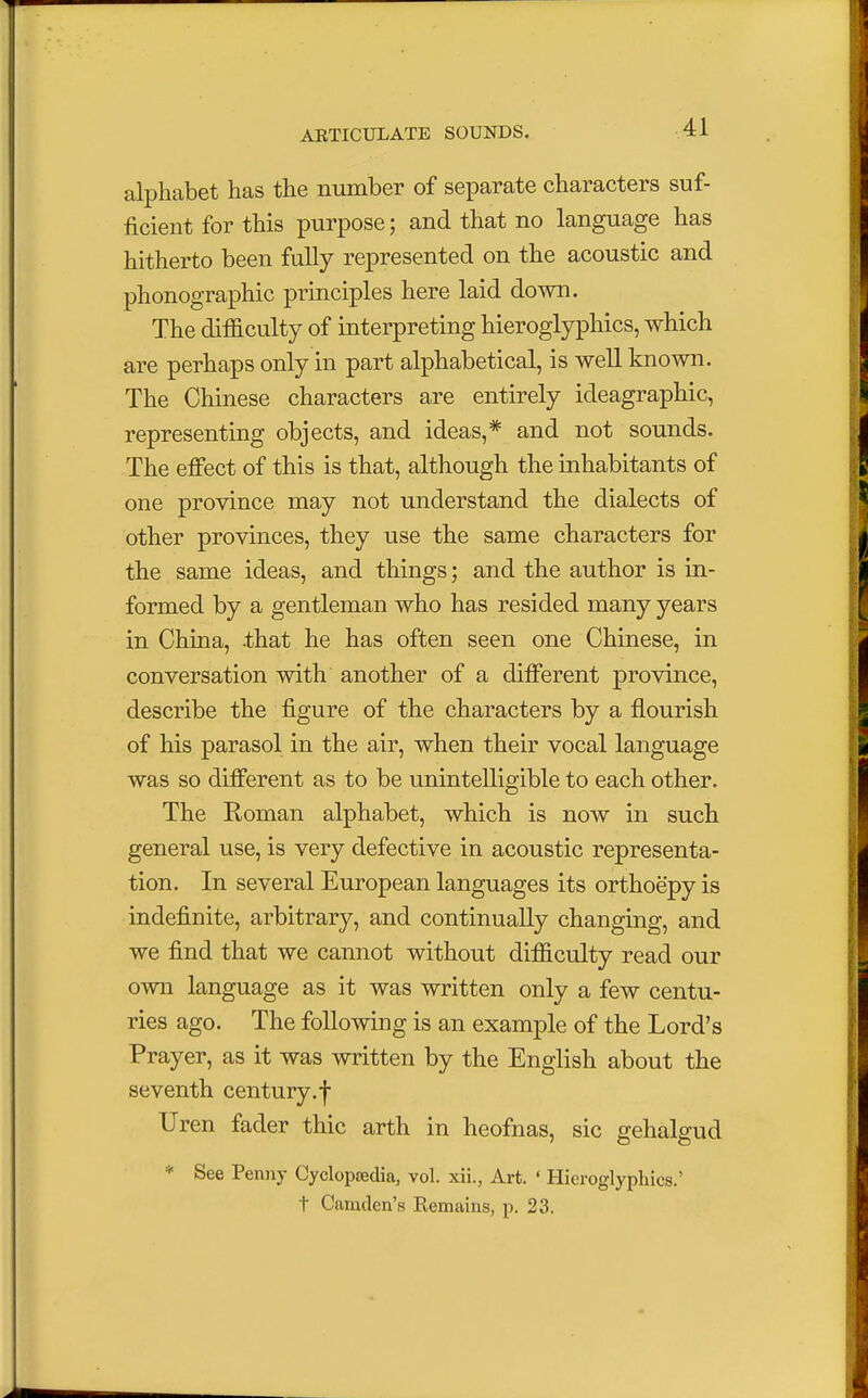 alphabet has the number of separate characters suf- ficient for this purpose; and that no language has hitherto been fully represented on the acoustic and phonographic principles here laid down. The difficulty of interpreting hieroglyphics, which are perhaps only in part alphabetical, is well known. The Chinese characters are entirely ideagraphic, representing objects, and ideas,* and not sounds. The effect of this is that, although the inhabitants of one province may not understand the dialects of other provinces, they use the same characters for the same ideas, and things; and the author is in- formed by a gentleman who has resided many years in China, that he has often seen one Chinese, in conversation with another of a different province, describe the figure of the characters by a flourish of his parasol in the air, when their vocal language was so different as to be unintelligible to each other. The Roman alphabet, which is now in such general use, is very defective in acoustic representa- tion. In several European languages its orthoepy is indefinite, arbitrary, and continually changing, and we find that we cannot without difficulty read our own language as it was written only a few centu- ries ago. The following is an example of the Lord's Prayer, as it was written by the English about the seventh century.f Uren fader thic arth in heofnas, sic gehalgud * See Penny Cyclopaedia, vol. xii., Art. ' Hieroglyphics.' t Camden's Remains, p. 23.