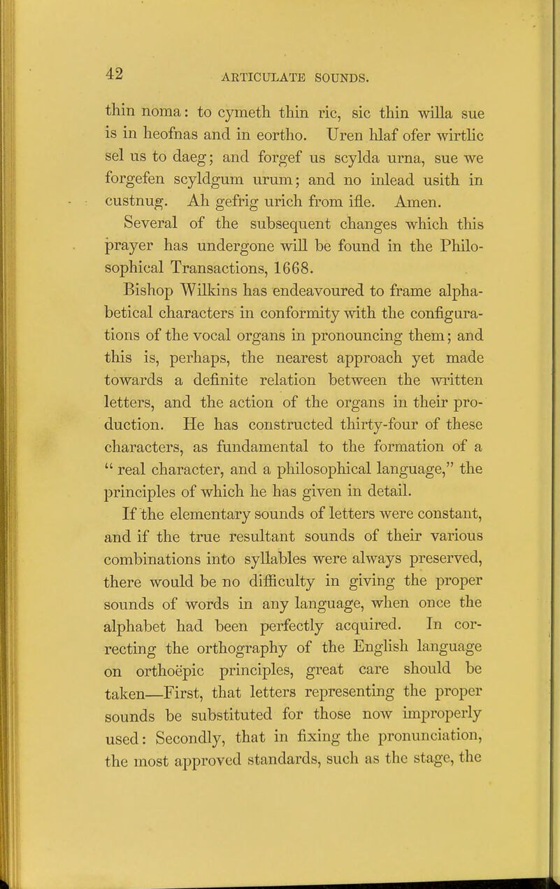 thin noma: to cymeth thin ric, sic thin willa sue is in heofnas and in eortho. Uren hlaf ofer wirtlic sel us to daeg; and forgef us scylda urna, sue we forgefen scyldgum urum; and no inlead usith in custnug. Ah gefrig urich from ifle. Amen. Several of the subsequent changes which this prayer has undergone will be found in the Philo- sophical Transactions, 1668. Bishop Wilkins has endeavoured to frame alpha- betical characters in conformity with the configura- tions of the vocal organs in pronouncing them; and this is, perhaps, the nearest approach yet made towards a definite relation between the written letters, and the action of the organs in their pro- duction. He has constructed thirty-four of these characters, as fundamental to the formation of a  real character, and a philosophical language, the principles of which he has given in detail. If the elementary sounds of letters were constant, and if the true resultant sounds of their various combinations into syllables were always preserved, there would be no difficulty in giving the proper sounds of words in any language, when once the alphabet had been perfectly acquired. In cor- recting the orthography of the English language on orthoepic principles, great care should be taken—First, that letters representing the proper sounds be substituted for those now improperly used: Secondly, that in fixing the pronunciation, the most approved standards, such as the stage, the