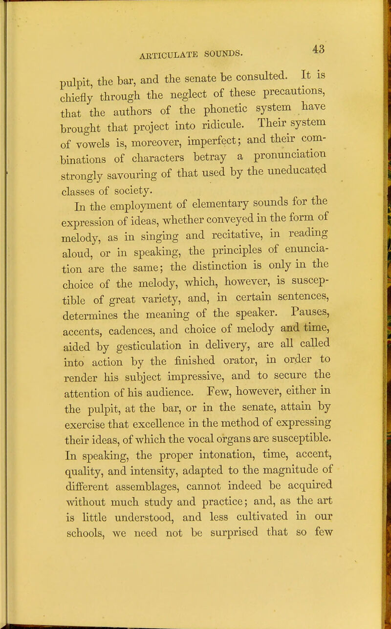 pulpit, the bar, and the senate be consulted. It is chiefly through the neglect of these precautions, that the authors of the phonetic system have brought that project into ridicule. Their system of vowels is, moreover, imperfect; and their com- binations of characters betray a pronunciation strongly savouring of that used by the uneducated classes of society. In the employment of elementary sounds for the expression of ideas, whether conveyed in the form of melody, as in singing and recitative, in reading aloud, or in speaking, the principles of enuncia- tion are the same; the distinction is only in the choice of the melody, which, however, is suscep- tible of great variety, and, in certain sentences, determines the meaning of the speaker. Pauses, accents, cadences, and choice of melody and time, aided by gesticulation in delivery, are all called into action by the finished orator, in order to render his subject impressive, and to secure the attention of his audience. Few, however, either in the pulpit, at the bar, or in the senate, attain by exercise that excellence in the method of expressing their ideas, of which the vocal organs are susceptible. In speaking, the proper intonation, time, accent, quality, and intensity, adapted to the magnitude of different assemblages, cannot indeed be acquired without much study and practice; and, as the art is little understood, and less cultivated in our schools, we need not be surprised that so few